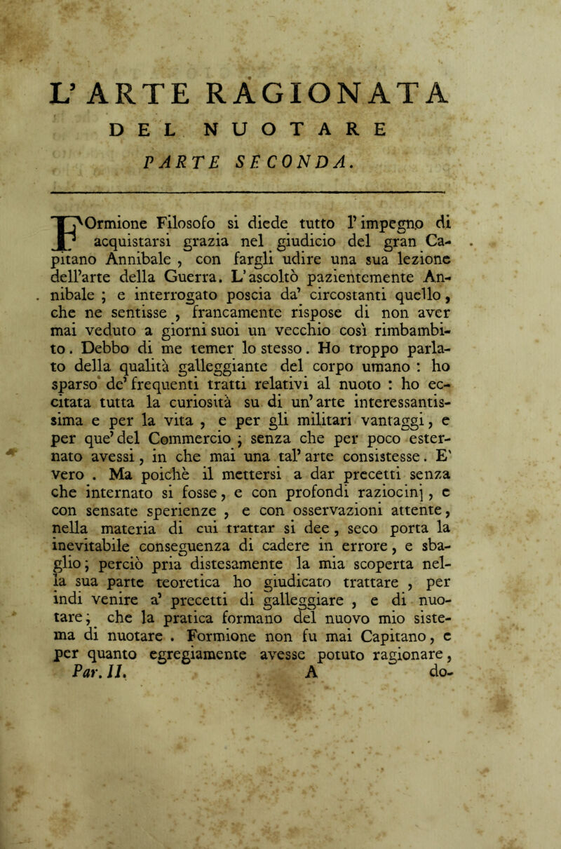 L’ARTE RAGIONATA DEL NUOTARE PARTE SECONDA. FOrmione Filosofo si diede tutto l’impegno di acquistarsi grazia nel giudicio del gran Ca- pitano Annibaie , con fargli udire una sua lezione dell’arte della Guerra. L’ascoltò pazientemente An- nibaie ; e interrogato poscia da’ circostanti quello, che ne sentisse , francamente rispose di non aver mai veduto a giorni suoi un vecchio cosi rimbambi- to . Debbo di me temer lo stesso. Ho troppo parla- to della qualità galleggiante del corpo umano : ho sparso de’ frequenti tratti relativi al nuoto : ho ec- citata tutta la curiosità su di un’arte interessantis- sima e per la vita , e per gli militari vantaggi, e per que’del Commercio ; senza che per poco ester- nato avessi, in che mai una tal’ arte consistesse. E' vero . Ma poiché il mettersi a dar precetti senza che internato si fosse , e con profondi raziocini ? c con sensate sperienze , e con osservazioni attente, nella materia di cui trattar si dee , seco porta la inevitabile conseguenza di cadere in errore, e sba- glio; perciò pria distesamente la mia scoperta nel- la sua parte teoretica ho giudicato trattare , per indi venire a’ precetti di galleggiare , e di nuo- tare; che la pratica formano del nuovo mio siste- ma di nuotare . Formione non fu mai Capitano, c per quanto egregiamente avesse potuto ragionare, Par. IL A do-