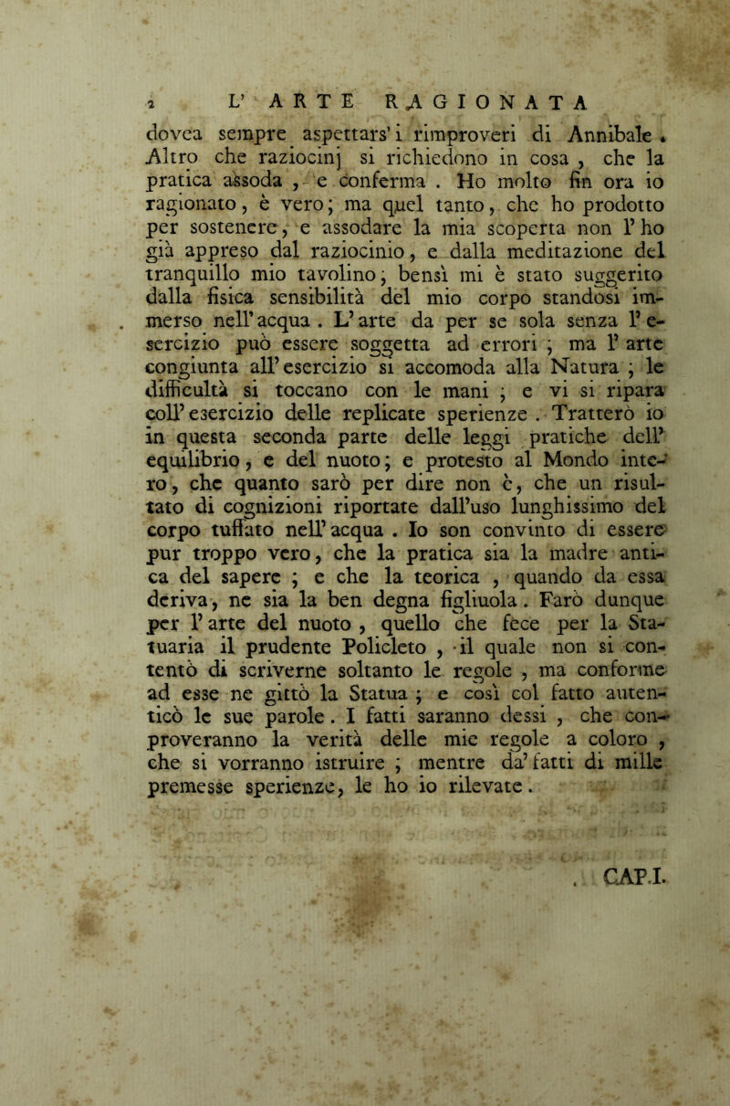 dovea sempre aspettare i rimproveri di Annibaie * Altro che raziocmj si richiedono in cosa , che la pratica assoda , e conferma . Ho molto fin ora io ragionato, è vero ; ma quel tanto, che ho prodotto per sostenere, e assodare la mia scoperta non l’ho già appreso dal raziocinio, e dalla meditazione del tranquillo mio tavolino’ bensì mi è stato suggerito dalla fisica sensibilità del mio corpo standosi im- merso nell’ acqua . L’arte da per se sola senza 1’ e- sercizio può essere soggetta ad errori ; ma l’arte congiunta all’esercizio si accomoda alla Natura ; le difficultà si toccano con le mani ; e vi si ripara coll’esercizio delle replicate sperienze . Tratterò io in questa seconda parte delle leggi pratiche dell’ equilibrio, e del nuoto ; e protesto al Mondo inte-r ro, che quanto sarò per dire non c, che un risul- tato di cognizioni riportate dall’uso lunghissimo del corpo tuffato nell’ acqua . Io son convinto di essere pur troppo vero, che la pratica sia la madre anti- ca del sapere ; e che la teorica , quando da essa deriva , ne sia la ben degna figliuola. Farò dunque per l’arte del nuoto , quello che fece per la Sta- tuaria il prudente Policleto , il quale non si con- tentò di scriverne soltanto le regole , ma conforme ad esse ne gittò la Statua ; e così col fatto auten- ticò le sue parole . I fatti saranno dessi , che con- proveranno la verità delle mie regole a coloro , che si vorranno istruire ; mentre da’fatti di mille premesse sperienze, le ho io rilevate. CAPI.