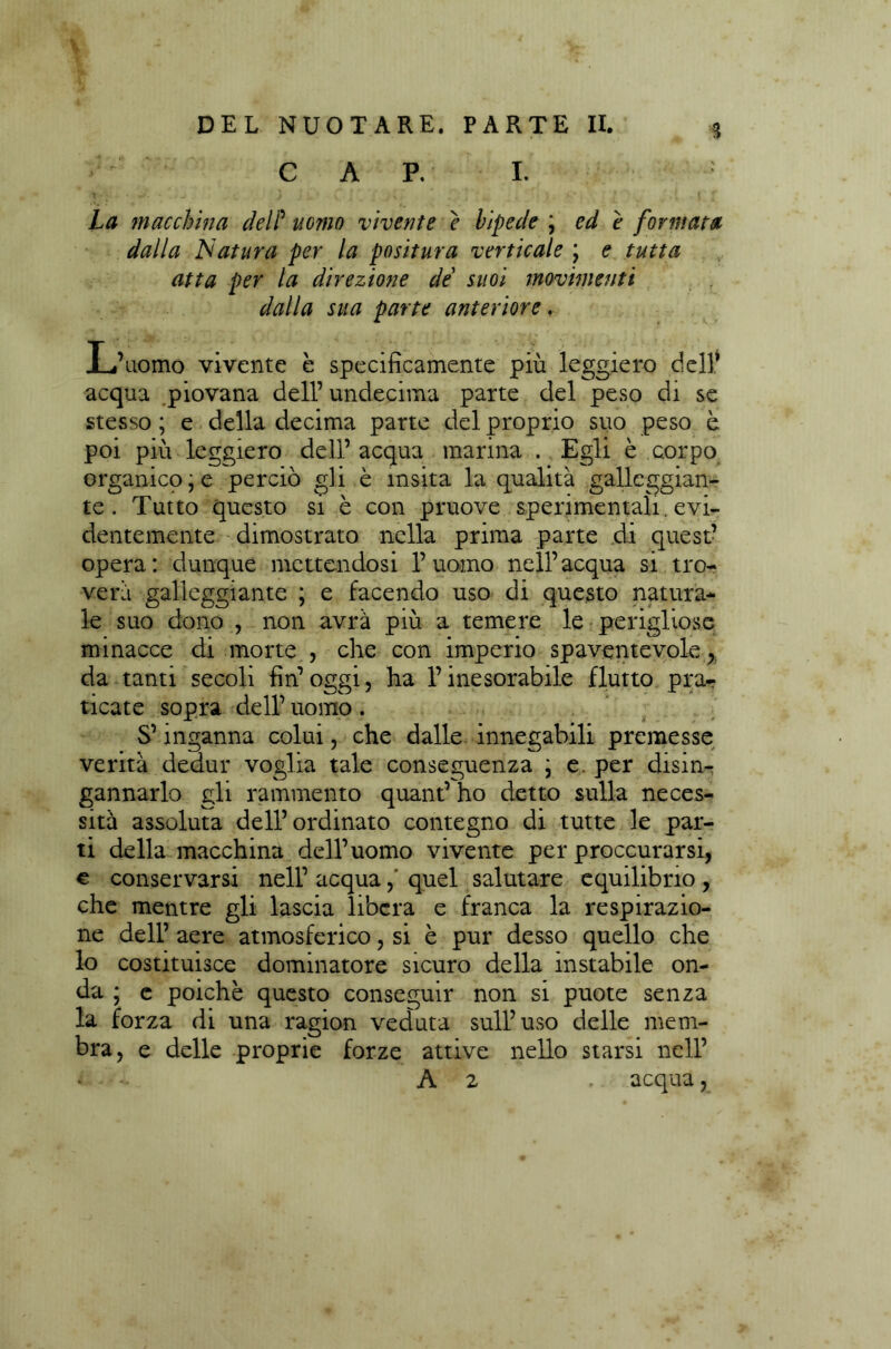 CARI. : La macchina delP uomo vivente e bipede ; ed e formata dalla Natura per la positura verticale \ e tutta atta per la direzione de suoi movimenti dalla sua parte anteriore. L’uomo vivente è specificamente più leggiero dell* acqua piovana dell’ undecima parte del peso di se stesso ; e della decima parte del proprio suo peso è poi più leggiero dell’ acqua marina . Egli è corpo organico, e perciò gli è ìnsita la qualità galleggian- te . Tutto questo si è con pruove sperimentali, evi- dentemente dimostrato nella prima parte di quest’ opera: dunque mettendosi l’uomo nell’acqua si tro- verà galleggiante ; e facendo uso di questo natura- le suo dono , non avrà più a temere le perigliose minacce di morte , che con imperio spaventevole, da tanti secoli fin’ oggi, ha l’inesorabile flutto pra? ticate sopra dell’ uomo . S’inganna colui, che dalle innegabili premesse verità dedur voglia tale conseguenza \ e. per disin- gannarlo gli rammento quant’ ho detto sulla neces- sità assoluta dell’ordinato contegno di tutte le par- ti della macchina dell’uomo vivente per procurarsi, € conservarsi nell’ acquaquel salutare equilibrio , che mentre gli lascia libera e franca la respirazio- ne dell’ aere atmosferico, si è pur desso quello che lo costituisce dominatore sicuro della instabile on- da ; e poiché questo conseguir non si puote senza la forza di una ragion veduta sull’uso delle mem- bra , e delle proprie forze attive nello starsi nell’ A 2 acqua,