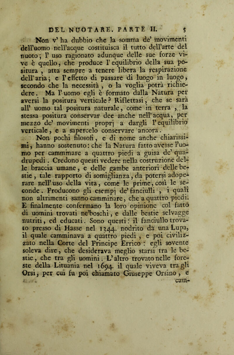Non v’ ha dubbio che la somma de’ movimenti dell’uomo nell’acque costituisca il tutto dell’arte del nuoto ; V uso ragionato adunque delle sue forze vi- ve è quello, che produce 1’equilibrio della sua po- situra , atta sempre a tenere libera la respirazione dell’aria; e l’effetto di passare di luogo in luogo, secondo che la necessità , o la voglia potrà richie- dere. Ma l’uomo egli è formato dalla Natura per aversi la positura verticale ? Riflettasi, che se sarà all’ uomo tal positura naturale, come in terra , la stessa positura conservar dee anche nell’acqua, per mezzo de’ movimenti propri a dargli l’equilibrio verticale, e a sapercelo conservare ancora. Non pochi filosofi, e di nome anche chiarissi- mi, hanno sostenuto : che la Natura fatto avesse l’uo- mo per camminare a quattro piedi a guisa de’ qua- drupedi . Credono questi vedere nella costruzione del- le braccia umane, e delle gambe anteriori delle be- stie , tale rapporto di somiglianza, da potersi adope- rare nell’uso della vita, come le prime, così le se- conde . Producono gli esempj de’ fanciulli , i quali non altrimenti sanno camminare, che a quattro piedi. E finalmente confermano la loro opinione col fatto di uomini trovati ne’boschi, e dalle bestie selvagge nutriti, ed educati. Sono questi : il fanciullo trova- to presso di Hasse nel 1344. nodrito da una Lupa, il quale camminava a quattro piedi , e poi civiliz- zato nella Corte del Principe Errico : egli sovente soleva dire, che desiderava meglio starsi tra le be- stie, che tra gli uomini. L’altro trovato nelle fore- ste della Lituania nel 1694. il quale viveva tra gli Orsi, per cui fu poi chiamato Giuseppe Orsino , e cam-