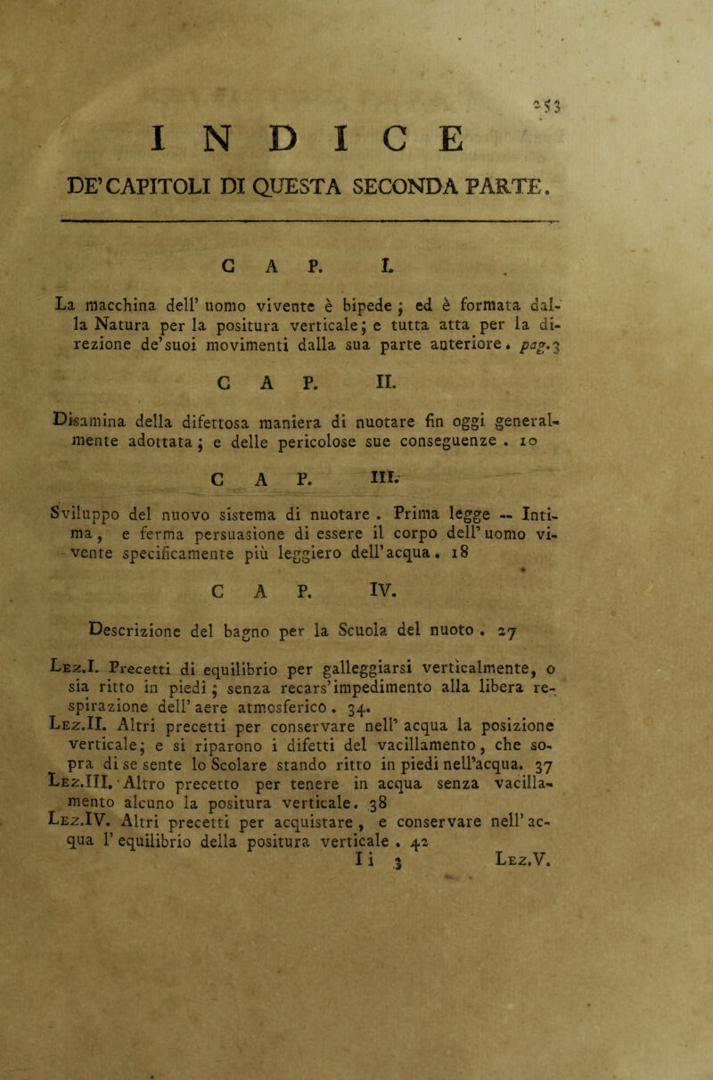 2$ INDICE DE’CAPITOLI DI QUESTA SECONDA PARTE. G A P. L La macchina dell’ uomo vivente è bipede ; ed è formata dal- la Natura per la positura verticale ; e tutta atta per la di- rezione de’suoi movimenti dalla sua parte anteriore, pag.3 CAP. IL Disamina della difettosa maniera di nuotare fin oggi general- mente adottata; e delle pericolose sue conseguenze, io cap. in. -*»—cy-W . ^ - ,• ' Sviluppo del nuovo sistema di nuotare . Prima legge — Inti- ma , e ferma persuasione di essere il corpo dell’ uomo vi- vente specificamente più leggiero dell’acqua. 18 CAP. IV. Descrizione del bagno per la Scuola del nuoto . 27 Lez.I. Precetti di equilibrio per galleggiarsi verticalmente, o sia ritto in piedi ; senza recars’impedimento alla libera re- spirazione dell’ aere atmosferico . 34. Lez.II. Altri precetti per conservare nell’ acqua la posizione verticale; e si riparono i difetti del vacillamento, che so- pra di se sente lo Scolare stando ritto in piedi nell’acqua. 37 Lez.III. Altro precetto per tenere in acqua senza vacilla- mento alcuno la positura verticale. 38 Lez.IV. Altri precetti per acquistare , e conservare nell’ ac- qua F equilibrio della positura verticale . 42