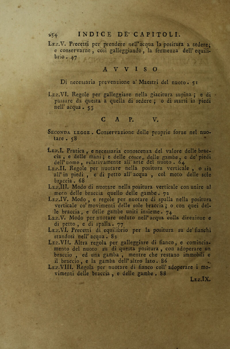 Lez.V. Precetti per prendere nell’acqua la positura a sedere; e conservarne , così galleggiando, la fermezza dell’ equili- brio . 47 AVVISO Di necessaria prevenzione a’Maestri del nuoto. 51 Lez.VI. Regole per galleggiare nella giacitura supina ; e di passare da questa a quella di sedere ; 0 di starsi in piedi nell’ acqua .. 53. CAP. V. Seconda legge . Conservazione delle proprie forze nel nuo- tare .58 Lez.I. Pratica, e necessaria conoscenza del valore delle brac- cia , e delle mani ; e delle cosce, delle gambe, e de’ piedi dell’uomo, relativamente alParte del nuoto. 64 Lez.IL Regole per nuotare nella positura verticale , o sia ali’in piedi , e di petto all’ acqua , col moto delle sole braccia . 68 Lez.III. Modo di nuotare nella positura verticale con unire al moto delle braccia quello delle gambe . 72 Lez.IV. Modo , e regole per nuotare di spalla nella positura verticale co’ movimenti delle sole braccia ; o con quei del- le braccia, e delle gambe uniti insieme. 74 Lez.V. Modo per nuotare seduto nell’acqua colla direzione e di petto , e di spalla. 77 Lez.VI. Precetti di equilibrio per la positura su de’ fianchi standosi nell’acqua. 82 Lez.VIL Altra regola per galleggiare di fianco, e comincia- mento del nuoto su di questa positura , con adoperare un braccio , ed una gamba , mentre che restano immobili e il braccio, e la gamba dell’altro lato. 86 Lez.VIII. Regola per nuotare di fianco coir adoperare i mo- vimenti delle braccia , e delle gambe . 88 Lez.IX.