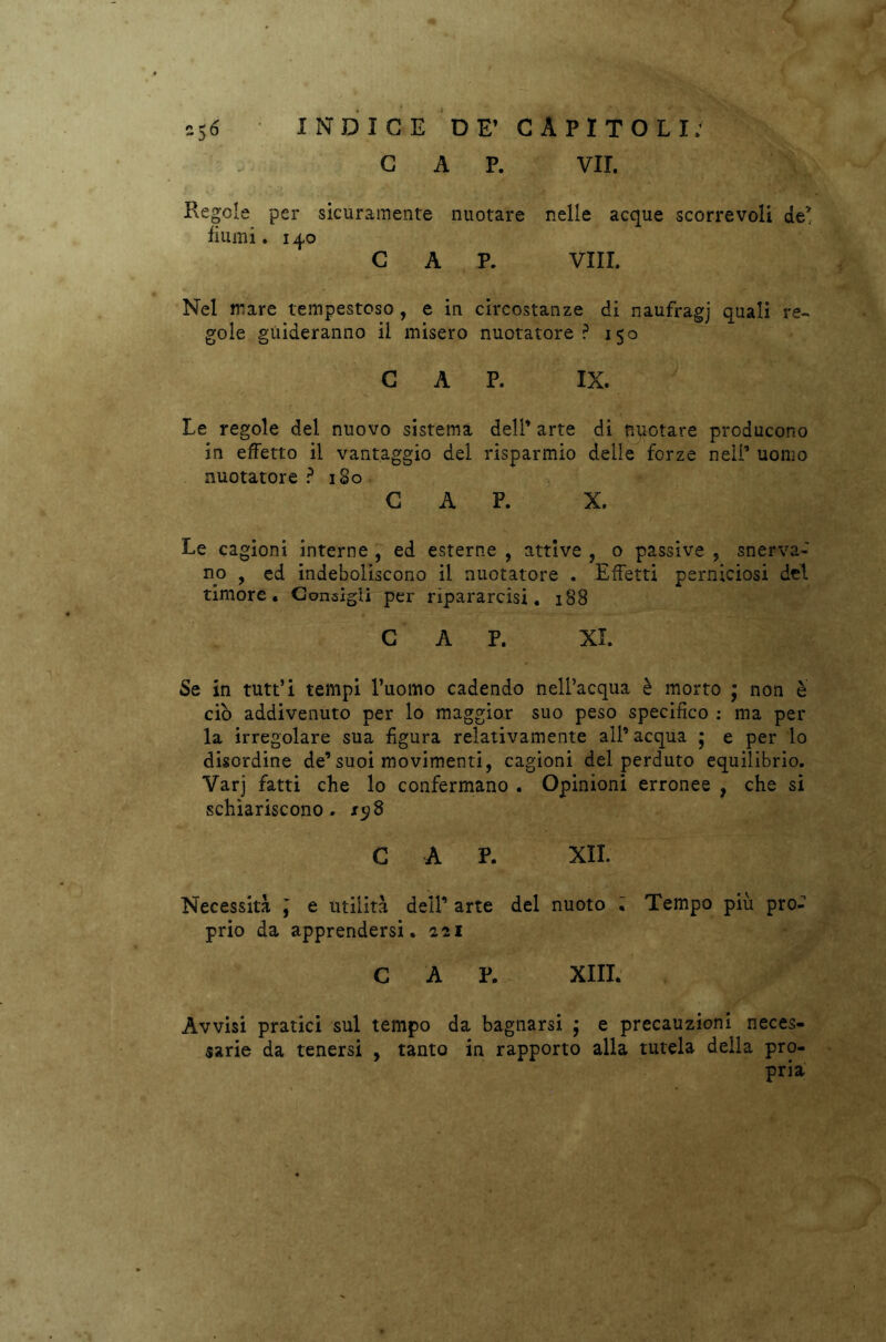 CAP. VII. Regole per sicuramente nuotare nelle acque scorrevoli de’ fiumi. 140 CAP. Vili. Nel mare tempestoso , e in circostanze di naufragj quali re- gole guideranno il misero nuotatore? 150 CAP. IX. Le regole del nuovo sistema dell’ arte di nuotare producono in effetto il vantaggio del risparmio delle forze nell’ uomo nuotatore ? 180 CAP. X. Le cagioni interne , ed esterne , attive , o passive , snerva- no 9 ed indeboliscono il nuotatore . Effetti perniciosi del timore. Consigli per ripararcisi. 188 CAP. XI. Se in tutt’i tempi l’uomo cadendo nell’acqua è morto ; non è ciò addivenuto per lo maggior suo peso specifico : ma per la irregolare sua figura relativamente all’acqua 5 e per lo disordine de’suoi movimenti, cagioni del perduto equilibrio. Varj fatti che lo confermano . Opinioni erronee , che si schiariscono, sy8 C A P. XII. Necessità \ e utilità dell’ arte del nuoto : Tempo piu pro- prio da apprendersi. 221 C A P. XIII. Avvisi pratici sul tempo da bagnarsi ; e precauzioni neces- sarie da tenersi , tanto in rapporto alla tutela della pro- pria