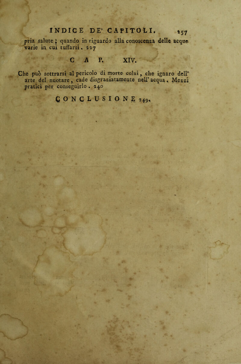 INDICE DE’ CAPITOLI. 1$7 pria salute ; quando in riguardo alla conoscenza delle acque varie in cui tuffarsi. 227 CAP. XIV. Che può sottrarsi al pericolo di morte colui, che ignaro dell’ arte del nuotare, cade disgraziatamente nell’ acqua. Mezzi pratici per conseguirlo . 240 CONCLUSIONE 249. %