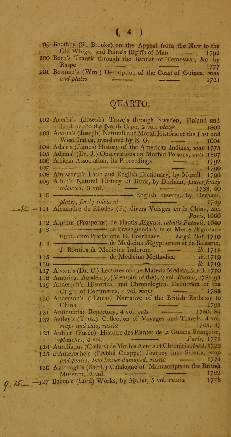 I . , ( ^ ) 99 Boothby (Sir Brooke) on the Appeal from the New to the , Old Whigs, and Pains’s Riglffs of Man — 1792 J00 Born’s Travels through the Banriat of Temeswar, &c by Raspe 1777 ,101 Bosnian’s (Wm.) Description of the Coast of Guinea, map and plates - ,— . 1721 QUARTO. 102 Acerbi’s (Joseph) Travels through Sweden, Finland and Lapland, to thp ]>lorth Cape, 2 vol. plates 1802 103 Acosta’s (Joseph) Naturall andMorallHisto'rieof the East and West Indies, translated by £. G, 1604 104 Adair’s (James) History of the American Indians, map 1/75 105 Adams’ (Dr. J.) Observations on Morbid Poisons, cuts I8O7 106 African Association, its Proceedings 1/92 107 1790 10S Ainsworth’s Latin and English Dictionary, by Morell 1796 109 Albin’s Natural History of Birds, by Derham, platesfinely coloured, 3 vol. 1/38, 40 110 >— English Insects, by Derham, plates, finely coloured ■ 1/40 -111 Alexandre de Rhodes (P.) divers Voiages en la Chine, &c. Paris, l 666 112 Alpinus (Prosperus) de Plantis iEgypti, talulis Patavii, 1040 113 —; de Praesagienda Vita et Morte /Egrotan- tipm, cum Praefatione H. Boerhaave Lugd. Bat. 1710 114 de Medicina /Egyptiorum et de Balsamo, J. Bontius de Medicina Indorum ib. 1/18 115 — de Medicina Methodica ib. 1719 116 ■ ib. 1719 117 Alston’s (Dr. C.) Lectures on the MateriaMedica, 2 vol 17/0 118 American Academy, (Memoirs of the), 2 vol. Boston, 1785,9-3 119 Anderson’s Historical and Chronological Deduction of the Origin of Commerce, 4 vol. maps ' 1788 120 Anderson’s (JEneas) Narrative of the British Embassy to China 1795 121 Antiquarian Repertory, 4 vol. cuts 37SO, S4 122 Astley’s (Thos.) Collection of Voyages and Travels, 4 vol, maps and.cuts, russia 1745,47 123 Aublet (Fusee) Histoire des Plantes de la Guiane Fran90i.se, planches, 4 vol. Paris, 1/75 J24 Aurelianus (Coelius)deMorbis AcutisetChronicis ./fmsB 1/22 J25 d’Auteror.he’s (l’Abbe Chappe) Journey into Siberia, map and plates, two leaves damaged, russia 17/4 120 Ayscough’s (Sami.) Catalogue of Manuscripts in the British Museum, 2 vol. ;— 1782 —j 27 Eicon’s (Lordj Works, by Mallet, 5 vol. russia U7& /