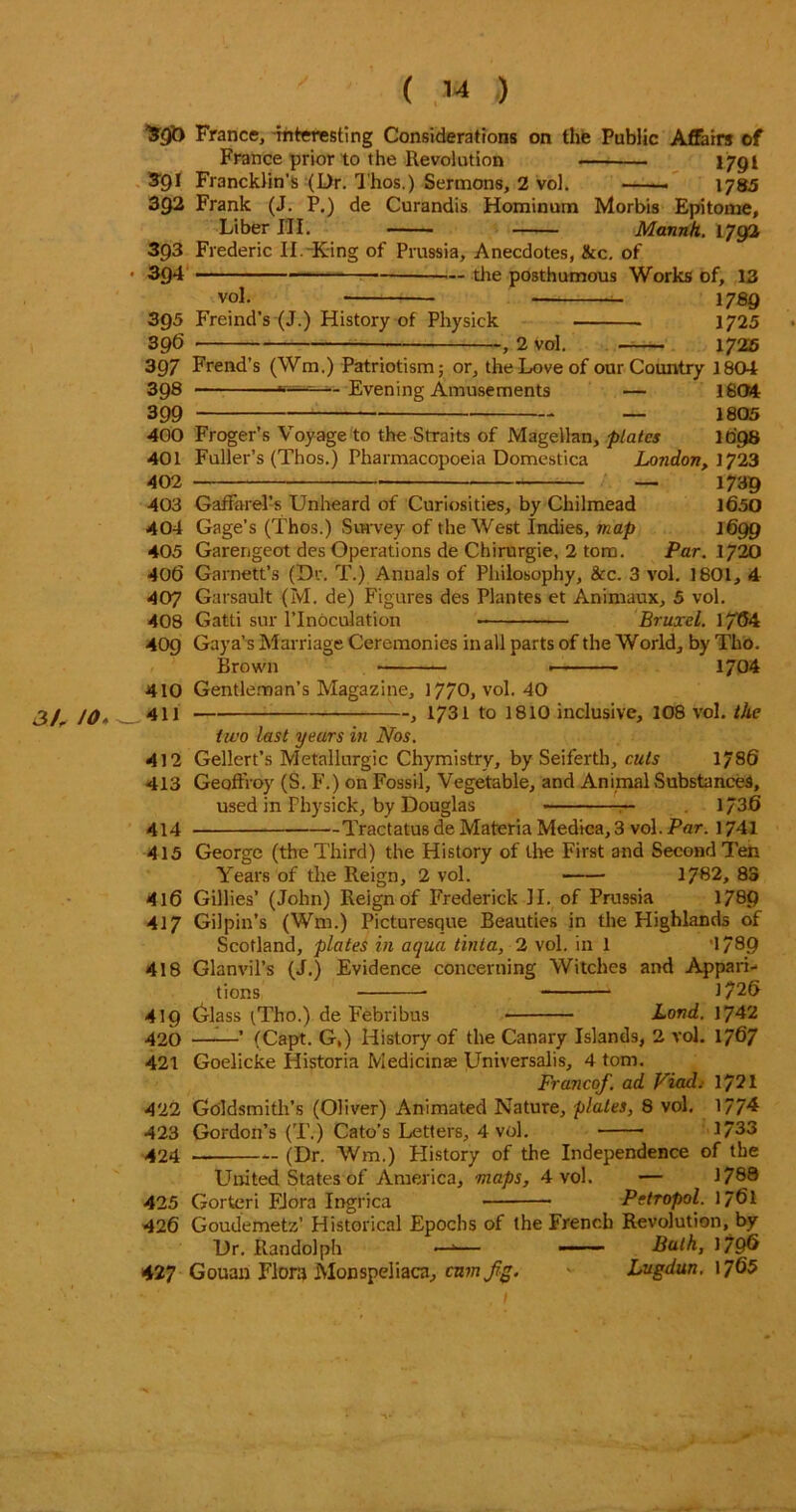 ^9& France, interesting Considerations on the Public Affairs of France prior to the Revolution I79I $91 Francklin’s (Dr. Thos,) Sermons, 2 vol. . 1785 392 Frank (J. P.) de Curandis Hominum Morbis Epitome, Liber III. Mannh. 1792 393 Frederic II.-King of Prussia, Anecdotes, &c. of • 394 the posthumous Works of, 13 vol. - 178 9 395 Freind’s (J.) History of Physick 1725 396 , 2 vol. 1725 397 Frend’s (Wm.) Patriotism; or, the Love of our Country 1804 398 Evening Amusements — 1804 399 — 1805 400 Froger’s Voyage to the Straits of Magellan, plates 1098 401 Fuller’s (Thos.) Pharmacopoeia Domestica London, 1723 402 — 1739 403 Gaffarel’s Unheard of Curiosities, by Chilmead 1650 404 Gage’s (Thos.) Survey of the West Indies, map 1699 405 Garengeot des Operations de Chirurgie, 2 tom. Par. 20 406 Garnett’s (Dr. T.) Annals of Philosophy, &c. 3 vol. 1801, 4 407 Garsault (M. de) Figures des Plantes et Animaux, 5 vol. 408 Gatti sur l’Inoculation Bruxel. 1/64 409 Gaya’s Marriage Ceremonies in all parts of the World, by Tho. Brown ■ 1704 410 Gentleman’s Magazine, 1770, vol. 40 3/r JO* _.411 , 1731 to 1810 inclusive, 108 vol. the two last years in Nos. 412 Gellert’s Metallurgic Chymistry, by Seiferth, cuts 1786 413 Geoffroy (S. F.) on Fossil, Vegetable, and Animal Substances, used in Physick, by Douglas — 1/36 414 Tractatus de Materia Medica, 3 vol. Par. 1741 415 George (the Third) the History of the First and Second Ten Years of the Reign, 2 vol. 1782, 83 416 Gillies’ (John) Reign of Frederick II. of Prussia 178p 417 Gilpin’s (Wm.) Picturesque Beauties in the Highlands of Scotland, plates in aqua tinta, 2 vol. in 1 '1789 418 Glanvil’s (J.) Evidence concerning Witches and Appari- tions 1726 419 6-lass tTho.) de Febribus Land. 1742 420 ——’ (Capt. G,) History of the Canary Islands, 2 vol. 1767 421 Goelicke Historia Medicinae Universalis, 4 tom. Franco/, ad Viad.- 1721 422 Goldsmith’s (Oliver) Animated Nature, plates, 8 vol. 1774 423 Gordon’s (T.) Cato’s Letters, 4 vol. 1733 424 — (Dr. Wm.) History of the Independence of the United States of America, maps, 4 vol. — 1788 425 Gorteri Flora Ingrica Petropol. 1761 426 Goudemetz’ Historical Epochs of the French Revolution, by Dr. Randolph —a— Balk, 179^ 427 Gouan Flora Monspeliaca, cum fig. Lugdun. 1765