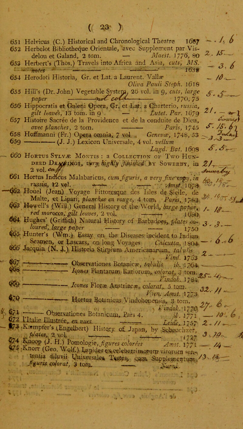 t>51 Helvicus (C.) Historical and Chronological Theatre 16S/ 652 Herbelot Bibliotheque Orientale, avec Supplement par Vis- delou et Galand, 2 tom. — Maest. 1//6, SO 653 Herbert’s (Thos.) Travels into Africa and Asia, cuts, MS. — motes — ■ 1 ' *— 654 Herodoti Historia, Gr. et Lat. a Laurent. Vallae Oliva Pauli Steph. ]6l8 655 Hill’s (Dr. John) Vegetnble^fstem, 20 vol. in g, cuts, large paper - cafaL- 1 //O, 75 z. ■— J, 6 - /dr. s-s- 656 Hippocratis et Galeni Opera, Gr. et Lat. a Charterio, russia, gilt leaves, 13 tom. in 9 — ' Lutet. Par. 16/f) 657 Histoire Sacree de la Providence et de la conduite de Dieu, avec planches, 2 tom. Paris, 1/45 & • S&-/> ) 658 HofFmanni (Fr.) Opera omnia, 7 vol . Genevce, 1/48, 53 659 (J. J.) Lexicon Universale, 4 vol. vellum  ' Luud. Bat. I6q8 2/ * — X s~. js. 6 \ 660 Hortus SylvjE Montis : a Collection of Two Hun- dred Drawings,, very. higKly jUmked by Sowerby, iu 2K 2 vol. Oeb J 66l Hortus Indicus Malabaricus, cumftguris, a very fine-cvpy,in /,, Jr _ russia, 12 vol. -—- ~ —— Aunt. /%'*- $62 Houel (Jean) Voyage Pittoresque des Isles de Sidle, de .. . /c _ Malte, et Lipari, planches en rouge, 4 tomv Paris, 17&2 ^ ,rP Q63 Howell’s (Will ) General History of the World, large paper, in red morocco, gilt leaves, 2 vol. . • j ^ 664 Hughes’ (Griffith) Natural History of Barbadoes, plates m- 2 n loured,, large paper . - 1/50 ' cjr ^5-Hunter’s (Wm.) Essay on; the Diseases’incident to Indian / / Seamen, or Lascars, on long Voyages Calcutta, 1804- — ' * ® 666 Jacquia (Ni. J..); Historia Stirpium Americanarum, talulis « fir-7 ' . ’ ' ' . Find- *703 907 f ,]— *— Observationes Botanicae, talulis ip. 1764. leones Plantarum Rariorum,. colorat, 3 tom. „ . tuidal* l/Qh^^- /cones Florae Austriacss, colorat.^ 5 tarn. ^ // Tr ’ Vkn, Amt. l/./'S ■ Hortus BQt3nicu3,Vindobonensis, 3 tom'. .. A _ . — 4 nHoi.mA2/- Observationes Botanicum,. Pars 4. ih. \ //\ A? b 66s m — 6/1 6/2 1’ltaJj.e Illustrde, en vacs. Lehii,. 1757 Z~// - ,|73-Kampfer’s tEngelbert) History, of Japan, by &h©ucKzer, plqies, ,2 vol. . 4 ’S-.' ) 727 674 Rnoop (J. H_) Pomoiogie, Jigures calorics Amst. '1771—- /A • ■ ’ norr (Oeo Wplf.). Lapidetf OiCekbe.rrimot’urrr virorum sem tontia djluvji Universale* cum. SnppleBRCiUwss ■/&” Jigum colorat, 3 tom. Sarr*. : J ; a •i >