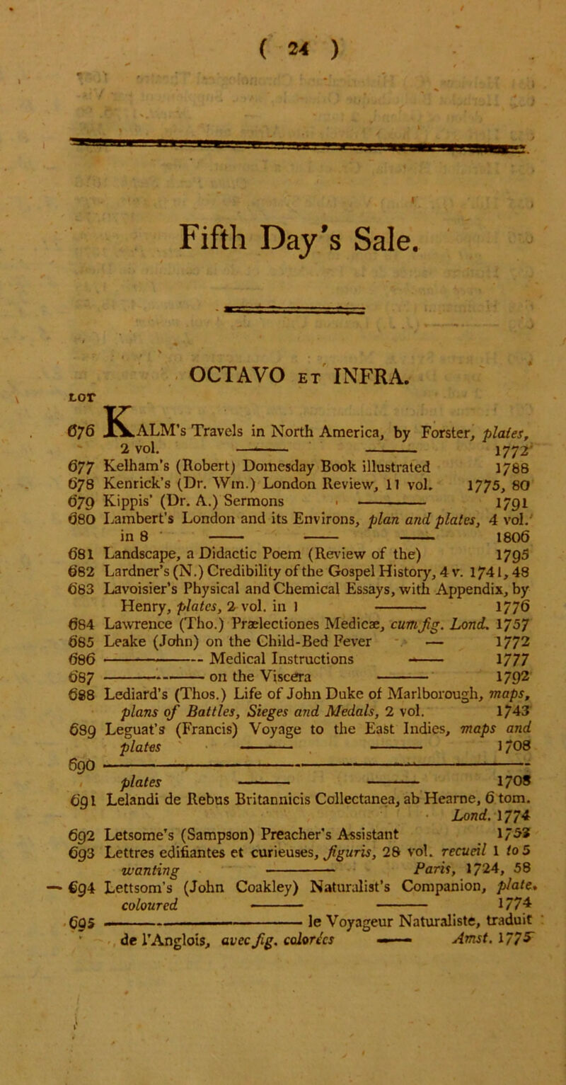 ( ) Fifth Day’s Sale. OCTAVO et INFRA. tor 076 KLaLM’s Travels in North America, by Forster, plates, 2 vol. ——— 1772' 677 Kelham’s (Robert) Domesday Book illustrated 1786 678 Kenrick’s (Dr. Win.) London Review, 11 vol. 1775, 80 079 Kippis’ (Dr. A.) Sermons > 1791 080 Lambert’s London and its Environs, plan and plates, 4 vol. in 8 1806 681 Landscape, a Didactic Poem (Review of the) 1795 682 Lardner’s (N.) Credibility of the Gospel History, 4 v. 1741,48 683 Lavoisier’s Physical and Chemical Essays, with Appendix, by Henry, plates, 2 vol. in 1 177$ 684 Lawrence (Tho.) Praelectiones Medicae, cum Jig. Lond. 1757 685 Leake (John) on the Child-Bed Fever — 1772 686 Medical Instructions 1777 687 • on the Viscera 1792 688 Lediard’s (Thos.) Life of John Duke of Marlborough, maps, plans of Battles, Sieges and Medals, 2 vol. 1/43 6S9 Leguat’s (Francis) Voyage to the East Indies, maps and plates 1/08 690 plates — 1708 691 Lelandi de Rebus Britannicis Collectanea, ab Hearne, 6 tom. Lond. 1774 692 Letsome’s (Sampson) Preacher’s Assistant 17^3 6g3 Lettres edifiantes et curieuses, fguris, 28 vol. recueil l to 5 wanting Paris, 1724, 58 — 694 Lettsom’s (John Coakley) Naturalist’s Companion, plate. coloured 1/74 695 -— , ]e Voyageur Naturaliste, traduit  de PAnglois, avecfig. colorccs ——■ Amst.l/75