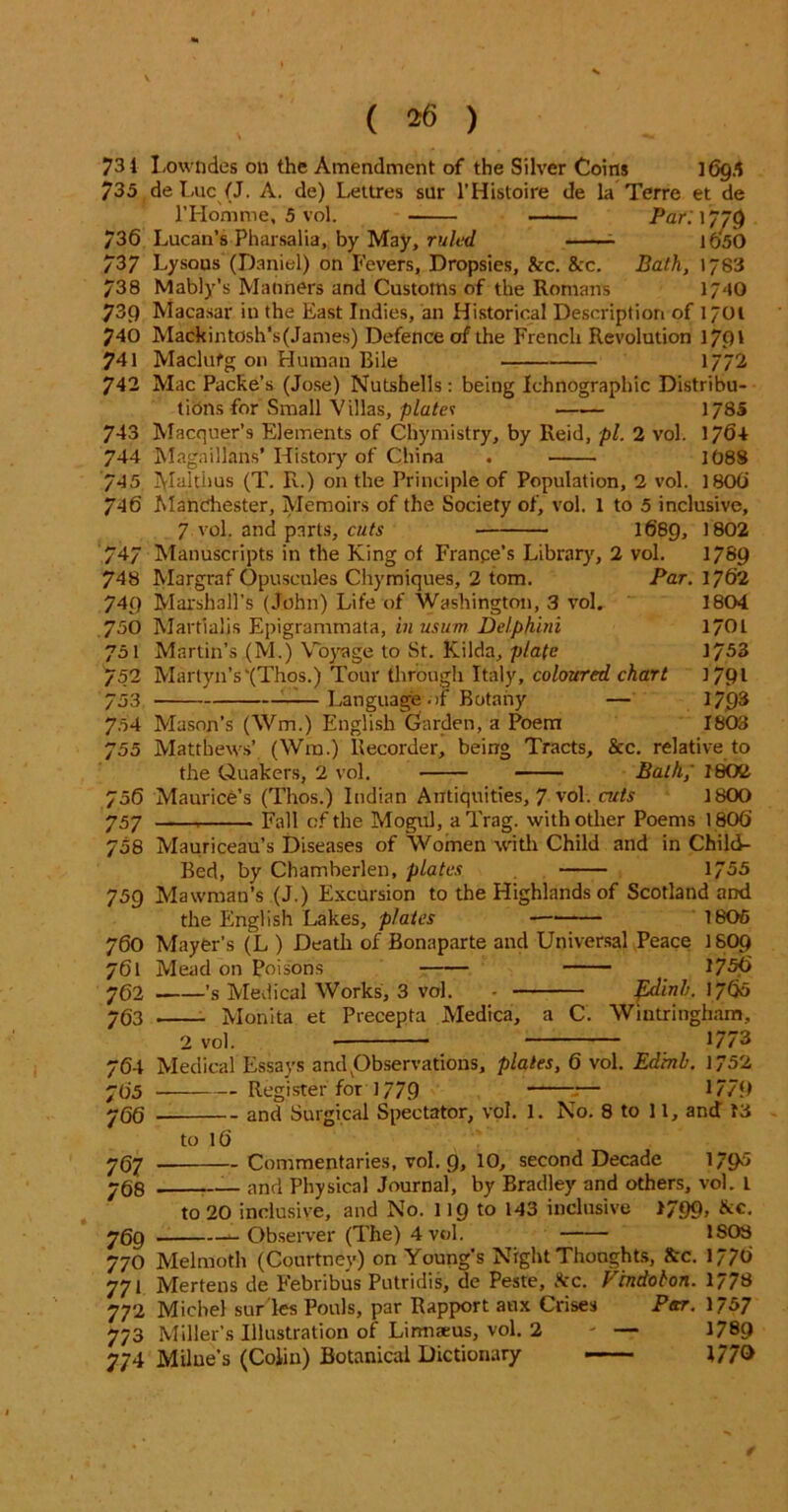 731 Lowndes on the Amendment of the Silver Coins 1095 735 de Luc (J. A. de) Lettres sur l’Histoire de la Terre et de lTIomme, 5 vol. Par: 1779 736 Lucan’s Pharsalia, by May, ruled 1^50 737 Lysous (Daniel) on Fevers, Dropsies, fcc. 8cc. Bath, 1783 738 Mably’s Manners and Customs of the Romans 1/40 73() Macasar in the East Indies, an Historical Description of 1701 740 Mackintosh’s(James) Defence of the French Revolution 17f)' 741 Maclufg on Human Bile 1772 742 Mac Packe’s (Jose) Nutshells: being Ichnographic Distribu- tions for Small Villas, plates 1/8S 743 Macquer’s Elements of Chymistry, by Reid, pi. 2 vol. 17f>4 744 Magaillans* History of China . 1088 745 Maltiius (T. R.) on the Principle of Population, 2 vol. 180C> 746 Manchester, Memoirs of the Society of, vol. 1 to 5 inclusive, 7 vol. and parts, cuts 1689, 1802 747 Manuscripts in the King of France’s Library, 2 vol. 1789 748 Margraf Opuscules Chymiques, 2 tom. Par. 1762 749 Marshall's (John) Life of Washington, 3 vol. 1804 750 Martialis Epigrammata, inusum Del.phini l/OL 751 Martin’s (M.) Voyage to St. Kilda, plate 1753 752 Martyn’s‘(Thos.) Tour through Italy, coloured chart 1791 753 : Language .if Botany — 17.93 704 Mason’s (Wm.) English Garden, a Poem 1803 755 Matthews’ (Wm.) Recorder, being Tracts, 8cc. relative to the Quakers, 2 vol. Bath,' 1802 756 Maurice’s (Thos.) Indian Antiquities, 7 vol. cuts 1800 757 Fall of the Mogul, aTrag. with other Poems 1800 758 Mauriceau’s Diseases of Women with Child and in Child- Bed, by Chamberlen, plates 1755 759 Mawman’s (J.) Excursion to the Highlands of Scotland and the English Lakes, p/ales - 1805 760 Mayer’s (L ) Death of Bonaparte and Universal Peace 1SO9 761 Mead on Poisons 175<> 702 ’s Medical Works, 3 vol. - pdinb. 1760 763 Monita et Precepta Medica, a C. Wintringham, 2 vol. * 1773 764 Medical Essays and ^Observations, plates, 6 vol. Edmb. 1752 705 Register for 1779 :— 1/79 700 and Surgical Spectator, vol. 1. No. 8 to 11, and 13 to 16 707 . Commentaries, vol. g, 10, second Decade 1795 708 and Physical Journal, by Bradley and others, vol. L to 20 inclusive, and No. 119 to 143 inclusive >799, 8cc. 709 ^-Observer (The) 4vol. ISOS 770 Melmoth (Courtney) on Young's Night Thoughts, 8cc. 1/70 771 Mertens de Febribus Putridis, de Peste, 8cc. Frndobon. 1/78 772 Michel stifles Ponls, par Rapport aux Crises Par. 1757 773 Miller’s Illustration of Lirmams, vol. 2 - — 1789 774 Milue's (Colin) Botanical Dictionary 1/70 /