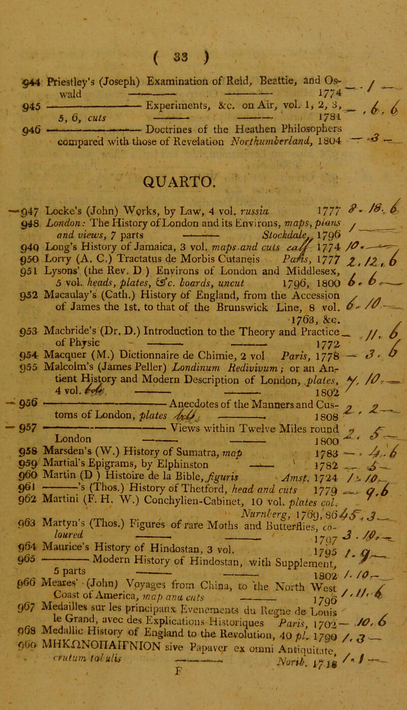 §44 Priestley's (Joseph) Examination of Reid, Beattie, and Os- wald — — — 1//4 945 ■—- Experiments, &c. on Air, vol. 1, 2, 3, _ 5, 6, cuts 1781 946 -— Doctrines of the Heathen Philosophers compared with those of Revelation Northumberland, 1304 “ • / — , 6>, 6 - _ QUARTO. v . t 1 -947 Locke’s (John) Works, by Law, 4 vol. russia. 1777 &' & 948 London: The History of London and its Environs, maps, plans y , and views, 7 parts —■—-— Stockdale. 1796 949 Long’s History of Jamaica, 3 vol. maps-and cuts cu/f 1774 /<?»— 950 Lorry (A. C.) Tractatus de Morbis Cutaneis Pans, *777 Z. /Z, o 951 Lysons (the Rev. D ) Environs of London and Middlesex, . y 5 vol. heads, plates, tsfe. hoards, uncut 1796, 1800 ©* 952 Macaulay’s (Cath.) History of England, from the Accession , . of James the 1st. to that of the Brunswick Line, 8 vol. 0«- /v 1763, &c. 953 Macbride’s (Dr. D.) Introduction to the Theory and Practice_ // of Physic — — 1772 954 Macquer (M.) Dictionnaire de Chimie, 2 vol Paris, 1778 — e? *■ 955 Malcolm’s (James Peller) Londinum tiedivivum; or an An / -956 -957 ' / — — j ~ - —• * tient History and Modern Description of London, ^plates, V, 4 vol. foU: 1802 ' Mr - Anecdotes of the Manners and Cus- p toms of London, plates . 1S08 ^ London 958 Marsden’s (W.) History of Sumatra, map 959 Martial's Epigrams, by Elphinston 960 Martin (D ) Histoire de la Bible, Jiguris 9^1 ;’s (Thos.) History of Thctford, head and cuts Views within Twelve Miles round 1800 1783 1782 Amst. 1/24 1779 2. cT~. — > 4*, - 6 / •- /0 _ <jf.6 962 Martini (F. H. W.) Conchylien-Cabinet, 10 vol. plates col _ Numbers, 1769, 80'^,^, «?„. 963 Martyn’s (Thos.) Figures of rare Moths and Butterflies, co- loured j- ( ;7 3 . /0r-~ 904 Maurice’s History of Hindostan, 3 vol. i;g5 * q 960 Modern History of Hindostan, with Supplement ^ 5 paits — 1802 /* /0 966 Meares’ (John) Voyages from China, to 'the North West , / Coast of America, map ana cuts ] yq$ « 9O7 hledhlles sur les principaux Evenements du llegne de Louis , ^ j ,.ranc ’ avec ^es Explications Historiques Paris, 1702— ZO, O 968 Medalhc History of England to the Revolution, 40 pi. 1700 / 7 _ 9t»o MHKflNOIIArrNION sive Papaver ex onani Antiquitate cruturn talulis -- ’ North. I7l* A / F