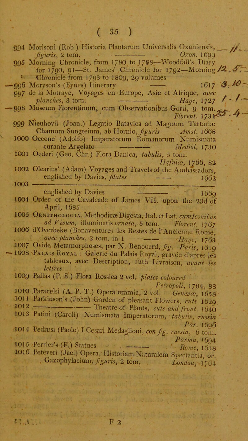 <5p4 Mori son i (Rob ) Historia Plantarum Universalis Oxoniensis, ___ yy. ,fignris, 2 tom. » Oxon. 1699 995 Morning .Chronicle, from 1/80 to 17SS—Wood fall’s Diary for 1790, 01—St. James’.Chronicle for 1792—Morning 5 Chronicle from 17<)3 to I8O9, 29 volumes —’906 Moryson's (Bynes) Itinerary 1617 4; ^ Oy7 de la Motraye, Voyages en Europe, Asie et Afrique, nvec . planches, 3 tom. Haye, 1 727 / * ’ — 098 Museum Elorentinum, cum Observationibus Gorii, 9 tom..-_ , Florenl. 173 lr^** ' ^ “ 999 Nieuhovii (Joan.) Legatio Batavica ad Magnum Tartarian Chamum Sungteium, ab Hornio,i/tg«m An/st. 1 668 1000 Occone (Adolfo) Imperatorum llomanorum Numismata curante Argelato Medial. 173 0 1001 Oederi (Geo. Chr.) Flora Danica, tabulis, 5 tom. Unjhice, 1^66, 82 1002 Olearius’ (Adam) Voj'ages and Travels of the Ambassadors, englished by Davies, plates I (j0'2 1003 englished by Davies K56'() 1004 Order of the Cavalcade of James VII. upon the 23d of April, lb’85 1005 Ornithologia, Methodic® Digesta, Ital.etLat. cumlcevilus ad Vivurn, illuminatis ornatu, 5 tom. F/orent. 1707 1006 d’Overbeke (Bonaventurei les ltestes de l’Ancienne Rome, aver, planches, 2 tom. in 1 'Have, 1763 .1007 Ovide Metamorphoses, par N. Renouard,//o\ Paris, 10T9 — 1008 'Palais Royal : Galerie du Palais Royal, gravee d’apres les tableaux, avec Description, ] 2th’ Livraison, avant les lellres 1000 Pallas (P. S.) Flora Rossica 2 vol, plates coloured _ , Peh0poll, 1784, 88 1010 Paracel si (A. P. T.) Opera ommia, 2 vol. Geneva:, 1658 1011 Parkinson’s (John) Garden of pleasant Flowers, cuts lC)2g 1012 --— -Theatre of Plants, cuts and front. 1640 1013 Patini (Caroli) Numismata Imperatorum, tabulis, rnssia . Par. 1696 1014 Fediusi (Paolo) I Cesarj Medaglioni, con Jig. russia, 0 tom. 1015/Perrier’s (F.) Statues - ^Rome, 1638 10.6 Peteveri (Jac.) Opera, Historiam Naturalem Spectantia, or , Gazophylacium, figuris, 2 tom. . London, 1764 F 2 H.d ..