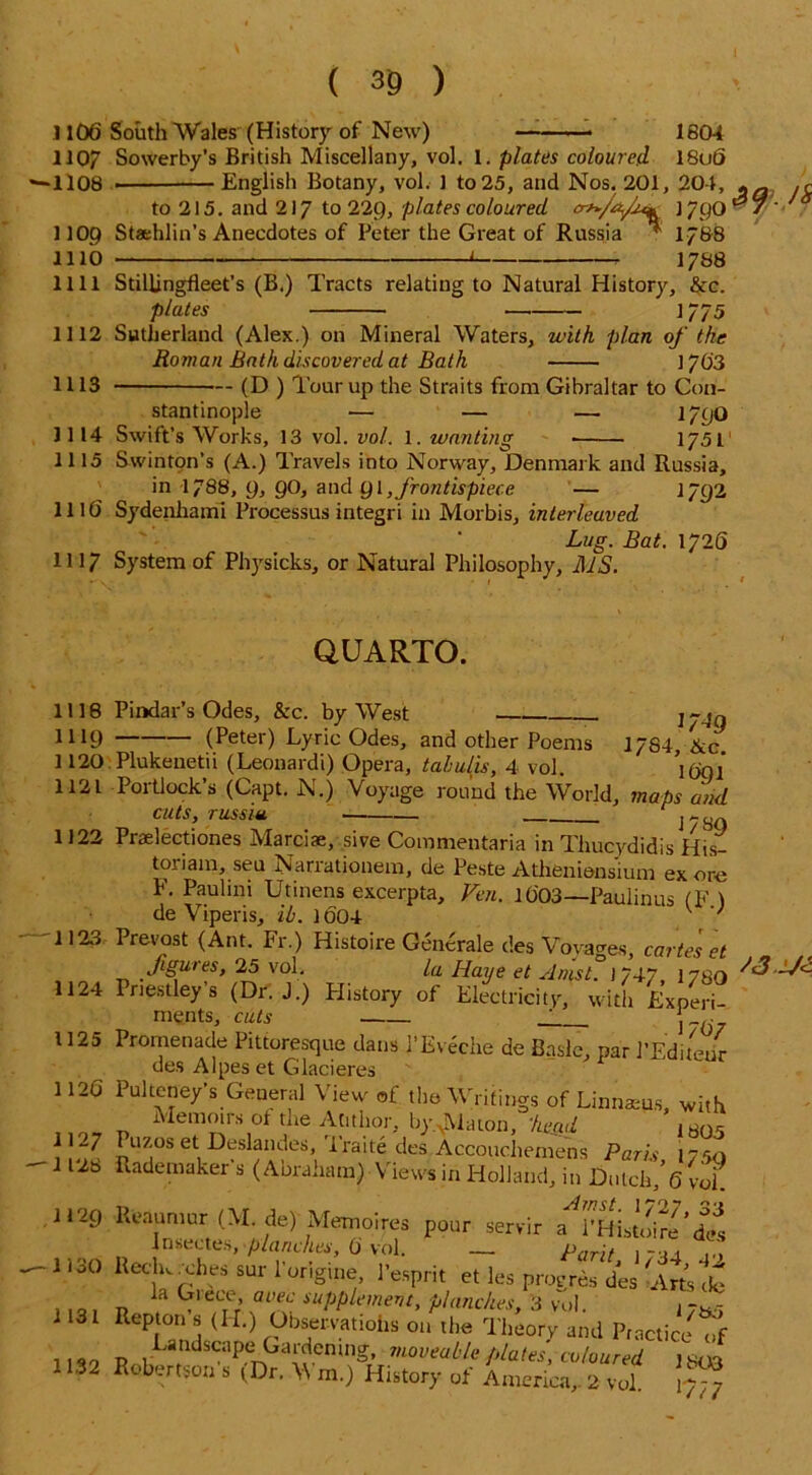 1106 South Wales (History of New) 1804 18u6 1107 Sowerby’s British Miscellany, vol. 1. plates coloured *1108 English Botany, vol. 1 to25, and Nos. 201, 204, * - ,r to 215. and 217 to 229, plates coloured J 790 ^ 7 * ■ 1 lOp Staehlin’s Anecdotes of Peter the Great of Russia ^ 1788 1110 < 1788 1111 Stillingfleet’s (B.) Tracts relating to Natural History, &c. plates ] 775 1112 Sutherland (Alex.) on Mineral Waters, with plan of the Roman Bath discovered at Bath ] 763 1113 (D ) Tour up the Straits from Gibraltar to Con- stantinople — — — 1790 1114 Swift’s Works, 13 vol. vol. 1. wanting ■ 1751 1115 Swinton’s (A.) Travels into Norway, Denmark and Russia, in 1788, 9, 90, and 91, frontispiece — 1792 1116 Sydenhaml Processus integri in Morbis, interleaved Lug. Bat. 1/26 HI7 System of Physicks, or Natural Philosophy, MS. QUARTO. 1118 Pindar’s Odes, &c. by West 1119 1120 1121 1122 (Peter) Lyric Odes, and other Poems Plukenetii (Leonardi) Opera, tahulis, 4 vol. llX)1 Portlock’s (Capt. N.) Voyage round the World, maps and cuts, russiu , 1 / 89 i/->9 17S4, &c. 1691 1123 1124 1125 1120 Praelectiones Marciae, sive Commentaria in Thucydidis His- toriam, seu Narrationem, de Peste Atheniensium ex ore F. Paulini Utinens excerpta, Ven. 10'03—Paulinus (F ) de Viperis, ib. 1004 v ' Prevost (Ant. Fr.) Histoire Gencrale des Voyages, carte's et figures, 25 vol. la Haye et Anlsl. ] 747, 178O Priest ov’s /nr 1 '1 vi.. • ' Priestley’s (Dr. J.) History of Electricity, with Experi- ments, cuts __ 2 . 1/0 / 1127 1128 1129 1130 1131 1132 Promenade Pittoresque dans 1’Eveche de Basle, par 1’Editeur des Alpes et Glacieres ' Pulteney s General View of. the Whitings of Linnaeus, with Memoirs of the Atithor, by.^Viaton, 'kead 1B05 Puzos et Deslandes, iraite des.Accouchemens Paris 17 so uademaker s (Abraham) Views in Holland, in Dutch/6 vol Reaumur (M. de) Memoires pour servir a 1’Histoire’des insectes, planches, (j vol. — Parit 17 -ii 10 Reclw .dies sur l'origine, 1’esprit et les progres des Arts cb la Grace, avec supplement, planches, 3 yol. . 7a,- Repton s (IT.) Observations on the Theory and Practice of Landscape Gardening, moveable plates, coloured ism Robertson s (Dr. Wm.) History of America,. 2 vol ?$£