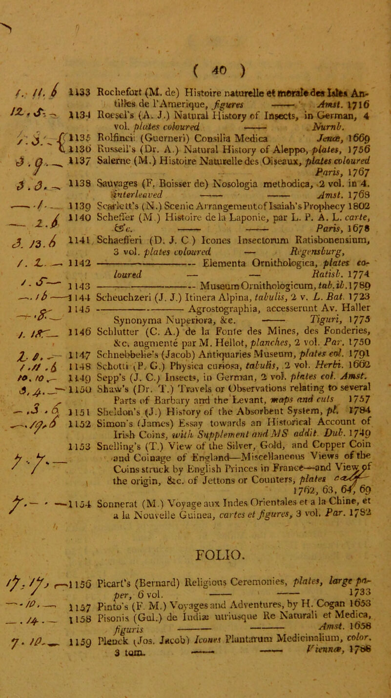 /. //. (> 1133 Rochefort (M. de) Histoire natureUeet moral*deslslta An- tiltes cle l'Amerique, figures Amst. 1716 H34 Roesel’s (A. J.) Natural History of Insects, in German, 4 vol. pieties coloured Numb. y ^ / 1135 Rolfincii (Guemeri) Consilia Medica Jents, 1669 C 1136 Russell's (Dr. A.) Natural History of Aleppo, plates, 1756 , Q . 1137 Saleme (M.) Histoire Naturelle des Oiseaux, plates coloured J Paris, 1767 £ . 1138 Sauvages (F. Boisser de) Nosologia methodica, «2 vol. in 4. 'sinter leaved Amst. 1768 • -/- - 1139 Scarlett's (N.) Scenic Arrangementof Isaiah’sProphecy 1802 . / 1140 Scheffer (M.) Histoire dela Laponie, par L. P. A. L. carte, -&C - . . ... - Pnnc Paris, 1678 J. 1141 /. L. — 1142 ' - — 1143 —>b 1144 /. ifiT— • 1 2-/.-- 11^7 /.//./$ 1148 tO.tOr- 1149 liob — . J ' & 1151 1152 1153 7-/- \ Schaefferi (D. J. C ) leones Insectorum Ratisbonensium, 3 vol. plates coloured — Regensburg, Elementa Ornithologica, plates co- loured — — Ratisl. 1774 Museum Oraithologicum,<aZ».ii. 1789 Scheuchzeri (J. J.) Itinera Alpina, tabulis, 2 v. L. Bat. 1723 Agrostographia, accesserunt Av. Haller Synonyma Nuperiora, &e. Tiguri, 177-3 Sclilutter (C. A.) de la Fonte des Mines, des Fonderies, &ci augmente par M. Hellot, planches, 2 vol. Par. 1750 Schnebbelie’s (Jacob) Antiquaries Museum, plates col. 1791 Schotti VP. G.) Physica curiosa, tabulis, 2 vol. Herbi. 1602 Sepp’s (J. C.j Insects, in German, 2 vof. plates col. Amst. Shaw’s (Dr. T.) Travels or Observations relating to several Parts of Barbary and the Levant, maps and cuts 1/57 Sheldon’s (J.) History of the Absorbent System, pt. 1/84 Simon’s tJames) Essay towards an Historical Account of Irish Coins, with Supplement and MS addit. Dub. 1749 Snelling’s (T.) View of the Silver, Gold, and Copper Coin and Coinage of England—Miscellaneous Views of the Coins struck by English Princes in France—and Viewpl the origin, &c. of Jettons or Counters, plates 1762, 63, 64, 69 Sonnerat (M.) Voyage aux Indes Orientales et a la Chine, et a la Nouvelle Guinea, cartes et Jigures, 3 vol. Par. 17S2 FOLIO. //L /yO r-^1156 Picart’s (Bernard) Religious Ceremonies, plates, large pa- ' per, 6 vol. 1733 /p j j37 pinto's (F. M.) Voyages and Adventures, by H. Cogan 1653 yu 1158 Pisonis (Gul.) de Iodise utriusque Re Naturali et Medica, figuris Amst. 1658 V- fP' 1159 Plcnck 1 Jos. Jacob) leones Pluntarum Mcdicinalium, color.
