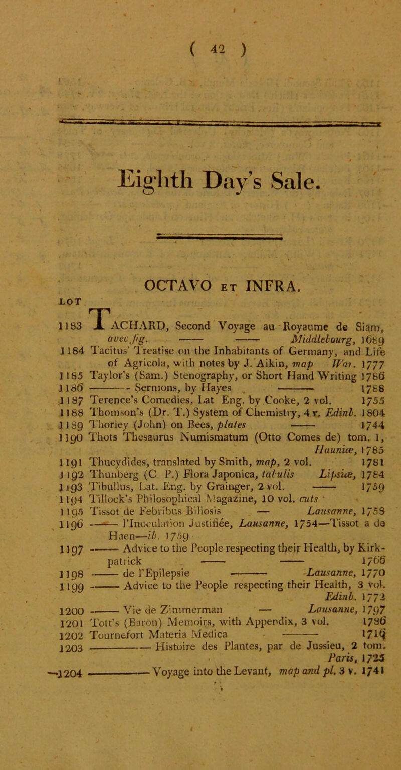 ( « ) f — Eighth Day’s Sale. OCTAVO et INFRA. EOT 11 S3 TACHARD, Second Voyage au Royaume de Siam, avccjig. Middtebourg, 1689 1184 Tacitus’ Treatise on the Inhabitants of Germany, and Life of Agricola, with notes by J. Aikin, map Wai. 1777 1185 Taylor’s (Sam.) Stenography, or Short Hand Writing 178(1 J186 Sermons, by Hayes 1788 .1187 Terence’s Comedies, Lat Eng. by Cooke, 2 vol. 1755 1188 Thomson’s ( Dr. T.) System of Chemistry, 4 v. Edinl. 1804 1189 Thoriey (John) on Bees, plates 1/44 1190 Thots Thesaurus Numismatum (Otto Comes de) tom. 1, fluunice, 1785 1191 Thucydides, translated by Smith, map, 2 vol. 17SI 1192 Thunberg (C P.) Flora Japonica, ta/ u/is Lipsiue, ) 784 J193 Tibullus, Lat. Eng. by Grainger, 2 vol. 1759 1194 Tillock’s Philosophical Magazine, 10 vol. aits ‘ 1195 Tissot de Febribus Biliosis — Lausanne, 1753 1196 1’Inoculation Justiliee, Lausanne, 1754—Tissot a da Haen—ib. 1759 1 ] 97 Advice to the People respecting their Health, by Kirk- patrick 1766 1198 de l’Epilepsie ■ Lausanne, 1770 1199 Advice to the People respecting their Health, 3 voL Edinb. 1773 1200 Vie de Zimmerman — Lausanne, 179“ 1201 Tott’s (Baron) Memoirs, with Appendix, 3 vol. 1786 1202 Tournefort Materia Medica 17*^ 1203 — Histoire des Plantes, par de Jussieu, 2 tom. Paris, 1725 —1204 Voyage into the Levant, map and pi. 3 v. 1741 I