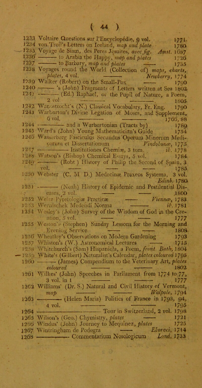 Voltaire Questions sur 1’Encyclopedic, Q vol. 1771. von Troil’s Letters on Iceland, map and plate 178O Voyage de Siam, des Peres Jesuites, auecJig. Amst. 1687 to Arabia tbe Happy,'wap and plates 1726 to Parbary, map and plates —— 1735 Voyages round the World (Collection of) maps, charts, pla,tes, 4 Vol. Nnvberry, 1/74 Walker (Roberc) on the Small-Pox 1790 ’s (John) Fragments of Letters written at Sea 1802 (Ed.) Raphael, or the Pupil of Nature, a Poem, 2 vol 1805 Wanostrocht’s (N.) Classical Vocabulary, Fr. Eng. 179O Warburt011’s Divine Legation of Moses, and Supplement, Ovol. J766, 88 :— and a Warburtonian (Tracts by) 1789 Ward's (John) Young Mathematician's Guide 1754 Wasserberg Fasciculus Secundus Operum Minornm Medi- corum et Dissertationum ‘ Vindobonce, 1775 Institutiones Cherniy, 3 tom ib. 1778 Watson’s (Bishop) Chemical Essays, 5 vol. 1784 (Robt ) History of Philip the Second of Spain, 3 vol. 1785 1250 Webster (C. M D,) Medecinse Praxeos Systema, 3 vol. Edinb. 178O (Noah) History of Epidemic and Pestilential Dis- eases, 2 vol. ,1800 Weisz Pyretologiae Practicae Vienna:, 1783 Wernischek Medendi Norma ib. 178I 1233 1234 1235 1,230 1237 1238 12.39 1240 124} 1242 1243 1244 1245 1245 1217 124 b 1240 J 251 1252 1253 1254 Wesley’s (John) Survey of the Wisdom of God in the Cre- ation, 5 vol. 1777 1255 Weston’s- (Stephen) Sunday Lessons for the Morning and Evening Service —.— 1808 Wheatley’s Observations on Modern Gardening 1793 Whiston’s (W.) Astronomical Lectures 1/15 1256 1257 1258 ■1259 1260 Whitchurch's (Sam) Hispaniola, a Poem, front Bath, 1804 White's (Gilbert) Naturalist's Calendar, plates coloured 1793 (James) Compendium to the Veterinary Art, plates coloured —: 1802 12ol Wilkes’ (John) Speeches in Parliament from 1774 to 77» 3 vol. in 1 1/77 1262 Williams’ (Dr. S.) Natural and Civil History of Vermont, map Walpole, 1794 1263 — (Helen Maria) Politics of France in 1/93, <>4, 4 vol. 1795 Tour in Switzerland, 2 vol. 1708 Wilson’s (Geo.) Chymistry, plates^ 1/21 Windus’ (John) Journey to Mequinez, plates 1/25 1264 1265 1266 4267 Wintringham de Podagra 1268 - Commentarium Nosologicum Eboraci, 1/14 l,ond, 1/33