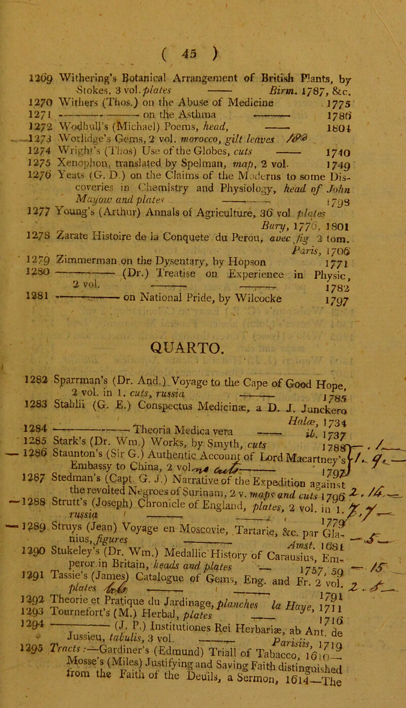 1209 Withering's Botanical Arrangement of British Plants, by ■Stokes, 3 vol.plates Birm. 1/87, &c. 12/0 Withers (Thos.) on the Abuse of Medicine 1775 12/1 on tlie Asthma 178fi 1272 Wodhull’s (Michael) Poems, head, lbOf I 27.I Worjidge’s Gems, 2 vol. morocco, gilt leaves /<?<* 12/4 Wright’s (Thos) Use of the Globes, cuts 1740 1275 Xenophon, translated by Spelman, map, 2 vol. >749 12/6 Yeats (G. D ) on the Claims of the Moderns to some Dis- coveries in Chemistry and Physiology, head of John Muyoiv and platev . 7^5 12/7 Young's (Arthur) Annals of Agriculture, 36 vol plates . Bury, 1776, 1801 127S Zarate Histoire de ia Conquete du Perou, auec jig 2 tom, _ Paris, IJOS 1279 Zimmerman on the Dysentary, by Hopson 1771 1280 — (Dr.) Treatise on Experience in Physic. 2 vol. 1281 - on National Pride, by Wilcocke 1782 1797 QUARTO. 1282 Sparrman’s (Dr. And.) Voyage to the Cape of Good Hope 2 vol. in l, cuts, russia . J785 1283 Stablii (G, E.) Conspectus Medicinae, a D. J. Junckero 1284 Theoria Medica vera ip 1707 1285 Stark’s (Dr. Wra.) Works, by Smyth, cuts ' lytly-- - 1286 Staunton’s (Sir G.) Authentic Accoumof Lord Macartney’sfA- Embassy to China, 2 voL^ ^ / J 1287 Stedman’s (Capt G. J.) Narrative of the Expedition against tlie ievo!lted Negroes of Surinam, 2 v. maps and cuts 1706 ^ -1288 Strutt s (Joseph) Chronicle of England, plates, 2 vol. in 1 % J’USSIU 1 __/ t / . 1?89 Strays (Jean) Voyage en Moscovie, Tartarie, &c par Gla nius,^«re5 ~ — 1290 Stukeley’s (Dr. Wra.) Medallic History of Car™ to, Em! peror m Britain, heads and plates ~  - 1291 Catalogue of Gems, Eng. and Fr. 2 Vo? z l2^li Jheone et Pratique du Jardinage,planches la Have 17n 1293 Tournetort’s (M.) Herbal, plates y’ ' * 1294 • - - (J. P.) Institutiones Rei Herbariae, ab Ant de Jussieu, tabuhs, 3 vol. _ p - , e 1295 Tracts .-—Gardiner's (Edmund) Triall of Tabacco 16)0— Mosse s (Miles) Justifying and Saving Faith distinguished from the Faith of the Deuils, a Sermon, l6iSile