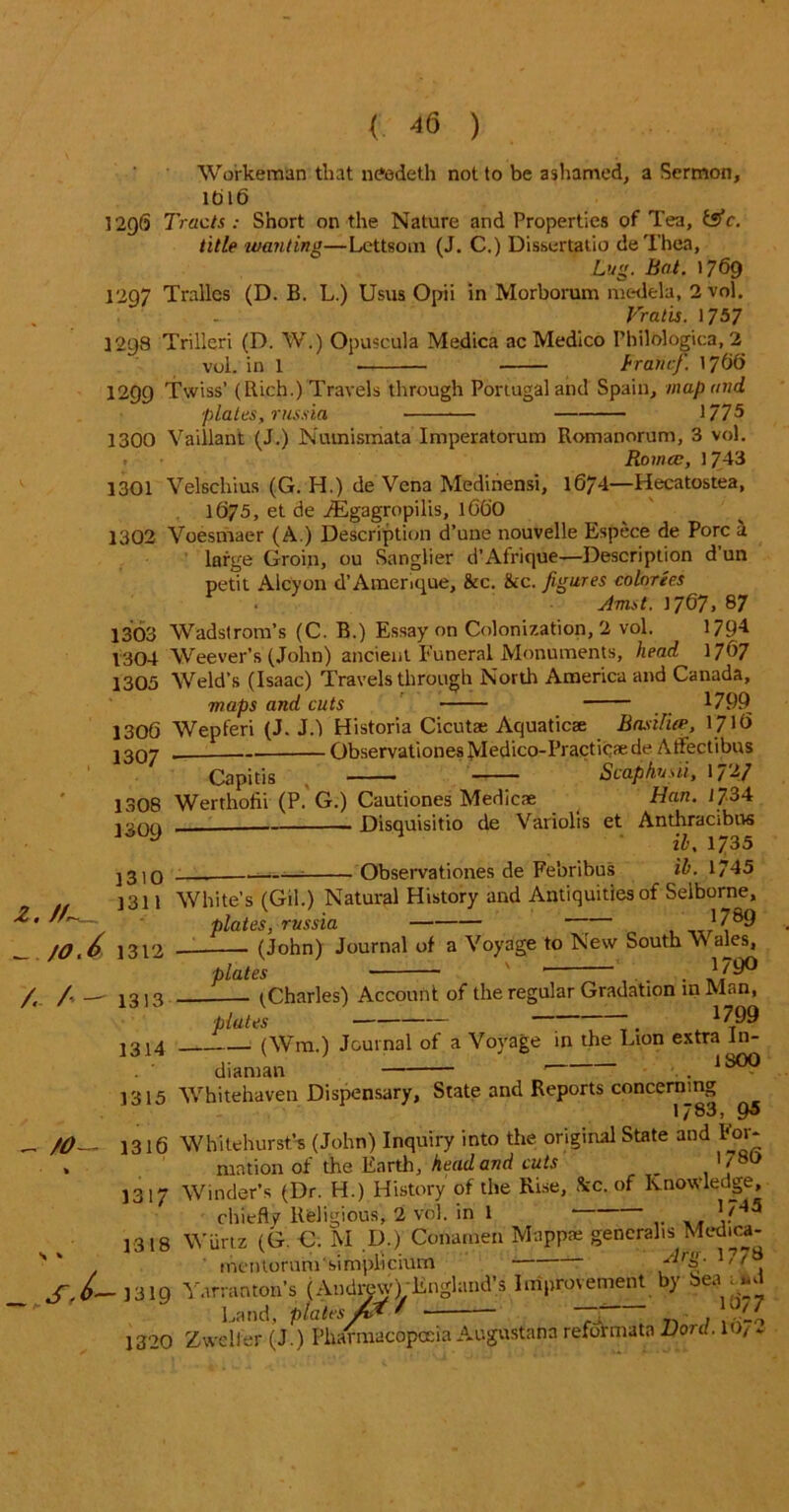 Workeman that naadeth not to be ashamed, a Sermon, 1616 1296 Tracts : Short on the Nature and Properties of Tea, fcsV. title wanting—Lcttsom (J. C.) Dissertatio deTbea, Lug. Bat. 1769 1297 Tralles (D. B. L.) Usus Opii in Morborum medela, 2 vol. Vratis. 1757 1298 Trilleri (D. W.) Opuscula Medica ac Medico Philologica, 2 vol. in 1 branefi. 1766 1299 Twiss’ (Rich.) Travels through Portugal and Spain, map and plates, russia 1775 1300 Vaillant (J.) Numismata Imperatorum Romanorum, 3 vol. . ■ Romce, 1743 1301 Velschius (G. H.) de Vena Medinensi, 1674—Hecatostea, 1675, et de TEgagropilis, 166O 1302 Voesmaer (A.) Description d’une nouvelle Espece de Pore a large Groin, ou Sanglier d’Afrique—Description d un petit Alcyon d’Amenque, &c. &c. figures colnrees . Jmst.]/67,87 1303 Wadslrom’s (C. B.) Essay on Colonization, 2 vol. 1794 1304 Weever’s (John) ancient Funeral Monuments, head 1767 1305 Weld’s (Isaac) Travels through North America and Canada, maps and cuts 1799 1306 Wepferi (J. J.) Historia Cicut® Aquatic® BasUiw, 1716 J307 Observationes Medico-Practicaede Atfectibus Capitis ■ ■ —— • ■ — Scapfiusii, \7'A7 1308 Werthofii (P. G.) Cautiones Medicae Han. J734 J309 — Disquisitio de Variolis et Anthracibns j3I0 • Observationes de Febribus ih. 1745 2. //«_ ^ /0.6 /« / —' /O- s j- 1311 White’s (Gil.) Natural History and Antiquities of Selborne, plates, russia ’^89 1312 (John) Journal of a Voyage to New South VV ales, plates ' * . 179° 1313 ^Charles) Account of the regular Gradation in Man, plates ~~. 1799 1314 (Wm.) Journal of a Voyage in the Lion extra In- diaman . . 1S0(^ 1315 Whitehaven Dispensary, State and Reports concerning 1783, 9s 1316 Whitehurst* (John) Inquiry into the original State and For- mation of the Earth, head and cuts , , ' , ° 1317 Winder’s (Dr. H.) History of the Rise, See. of Knowledge, chiefly Religious, 2 vol. in 1 If45 - - - — • ~ , Mann® ffencrahs Medici ■a a 1318 Wurtz (G. €. M D.) Conamen Mapp® generalis Medica- incntoruni'simplicium '' , J310 Yarranton’s (Andrew) England’s Improvement by bea > Land, plates M ^ ■ ~ . ./ 1320 Zwelter (J.) Pharmacopoeia Augustana reformata Lord. 10/ ♦ 0 ^4