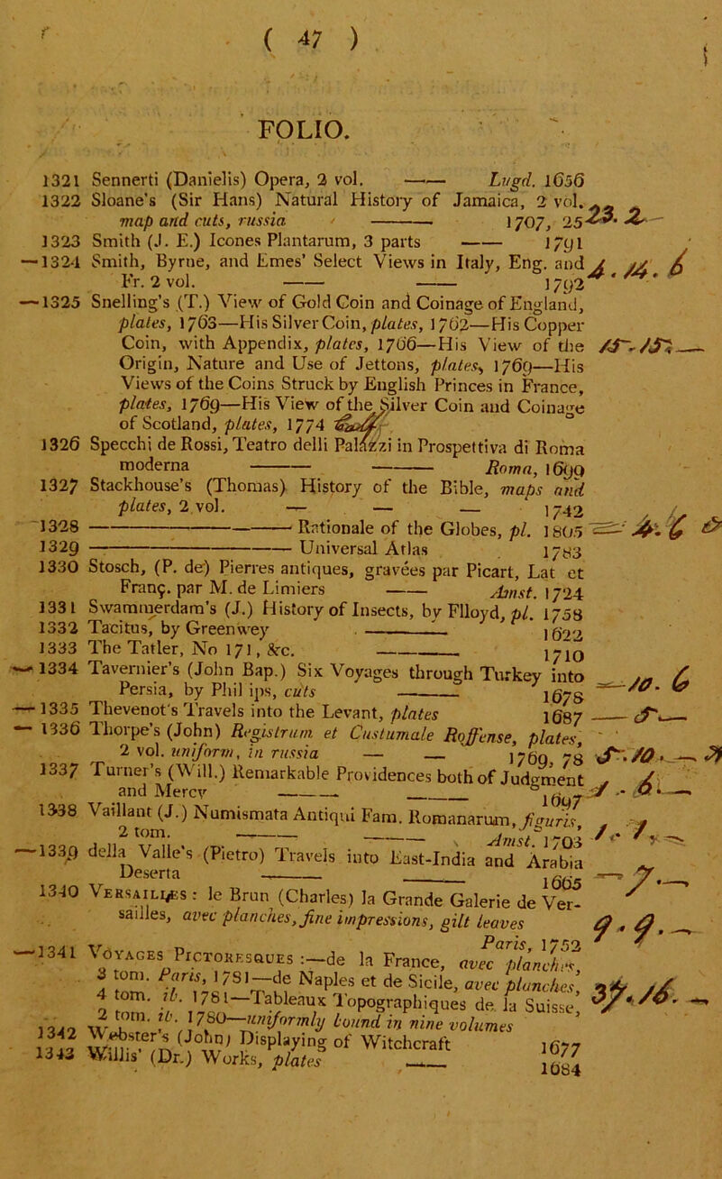 FOLIO. 1321 1322 1323 ■1324 ■1325 1326 1327 1328 1329 1330 1331 1332 1333 1334 •1335 133 6 1337 1338 *1339 13-10 Sennerti (Danielis) Opera, 2 vol. Lugd. 1656 Sloane’s (Sir Hans) Natural History of Jamaica, 2 vol. ^ map and cuts, russia > 1707, 2523’ Smith (J. E.) leones Plantarum, 3 parts jyyi Smith, Byrne, and Ernes’ Select Views in Italy, Eng. and Jt j/ X Fr. 2 vol. ' 1792^' ' Snelling’s (T.) View of Gold Coin and Coinage of England, plates, 1763—His Silver Coin, plates, 1762—His Copper Coin, with Appendix, plates, 1706—His View of the Origin, Nature and Use of Jettons, plates> 1769—His Views of the Coins Struck by English Princes in France, plates, 1769—His View of the Silver Coin and Coinage of Scotland, plates, 1774 Specchi de Rossi, Teatro delli Palazzi in Prospettiva di Roma moderna Roma, 1690 Stackhouse’s (Thomas) History of the Bible, maps and plates, 2 vol. — — — ‘ \742 Rationale of the Globes, pi. ] 805 Universal Atlas 17^3 Stosch, (P. de) Pierres antiques, gravees par Picart, Lat et Fran£. par M. de Limiers Amst. 1724 Swammerdam’s (J.) History of Insects, by Flloyd, pi. 1753 Tacitus, by Greenwey 1_ i6r>2 The Tatler, No 171, 8rc. Tavernier’s (John Bap.) Six Voyages through Turkey into Persia, by Phil ips, cuts Thevenot's Travels into the Levant, plates ig87 Thorpe’s (John) Registrant et Custumale Rofi'ense, plates, 2 vol. uniform, in russia — 17&Q 8 Turner’s (Will.) Remarkable Providences both of Judgment . and Mercy 6lGuT’* ' Vaillant (J.) Numismata Antiqui Fam. llomananim, ficruris della Valles (Pietro) Travels into East-India and Arabia Deserta ififis M £ & /0. - cT, J. /O 6. /•/ y Versailles : le Brun (Charles) la Grande Galerie de Ver sanies, wee planches, fine impressions, gilt leaves —1341 Voyages PrcTOREsauEs :-de la France, av^plaLS, 4 tom' NapleS et de Sicile> avec Punches, 2 tom' //’' T 7ZK7> Ta?eaU;X 1 opographiques de la Suisse, , 7-uniformly hound in nine volumes S ( !in; P‘sPlaying of Witchcraft ] qj7 Wilhs (Dr.) Works, plates __ yr.— 9* 9*^ /6. 1342 1343
