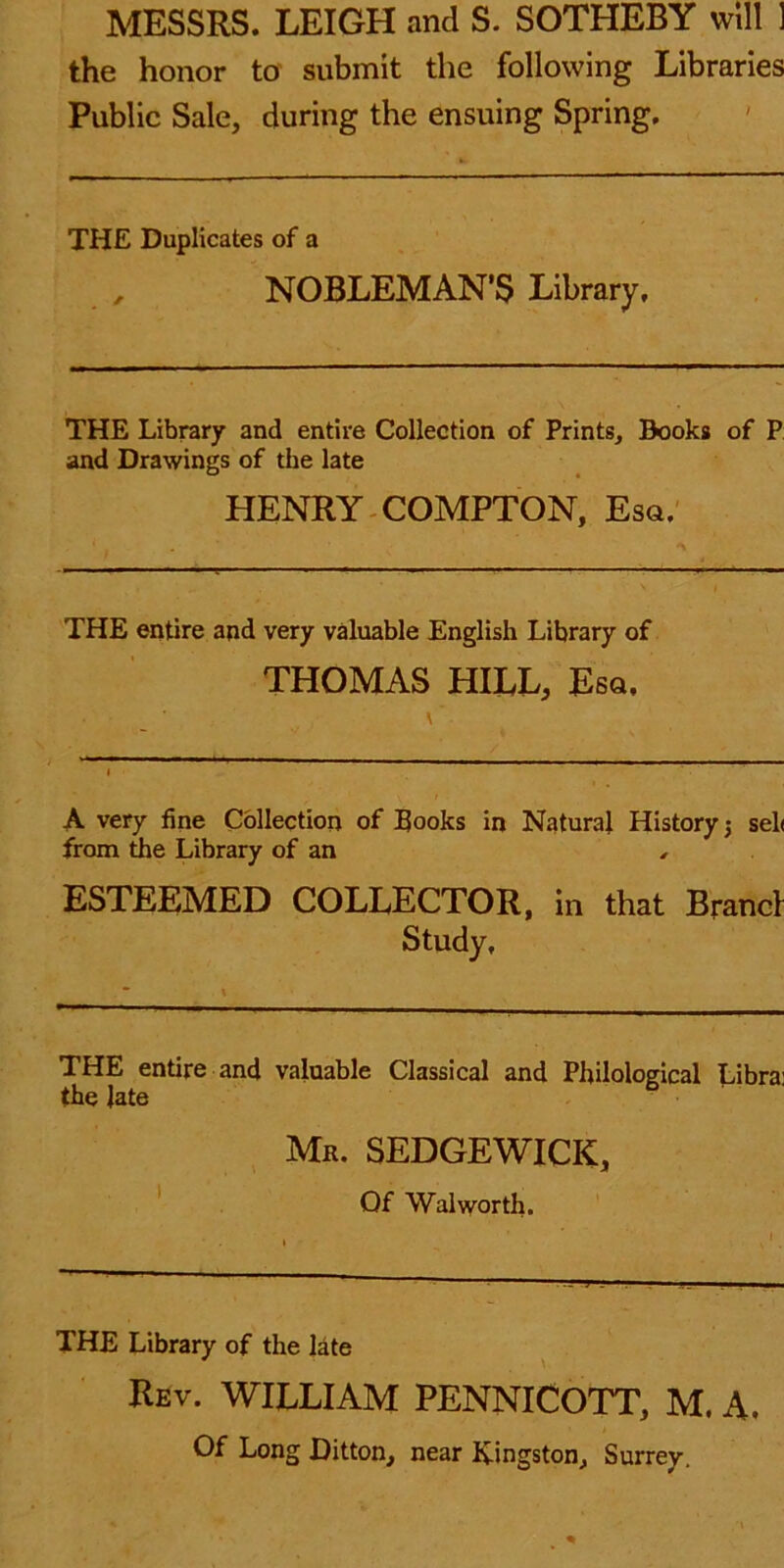 MESSRS. LEIGH and S. SOTHEBY will ] the honor to submit the following Libraries Public Sale, during the ensuing Spring. THE Duplicates of a NOBLEMAN'S Library. THE Library and entire Collection of Prints, Books of P and Drawings of the late HENRY COMPTON, Esq. THE entire and very valuable English Library of THOMAS HILL, Esq, ■ \' A very fine Collection of Books in Natural History j sel< from the Library of an , ESTEEMED COLLECTOR, in that Brand Study, THE entire and valuable Classical and Philological Libra: the Jate Mr. SEDGEWICK, Of Walworth. THE Library of the late Rev. WILLIAM PENNICOTT, M. A. Of Long Ditton, near Kingston, Surrey.