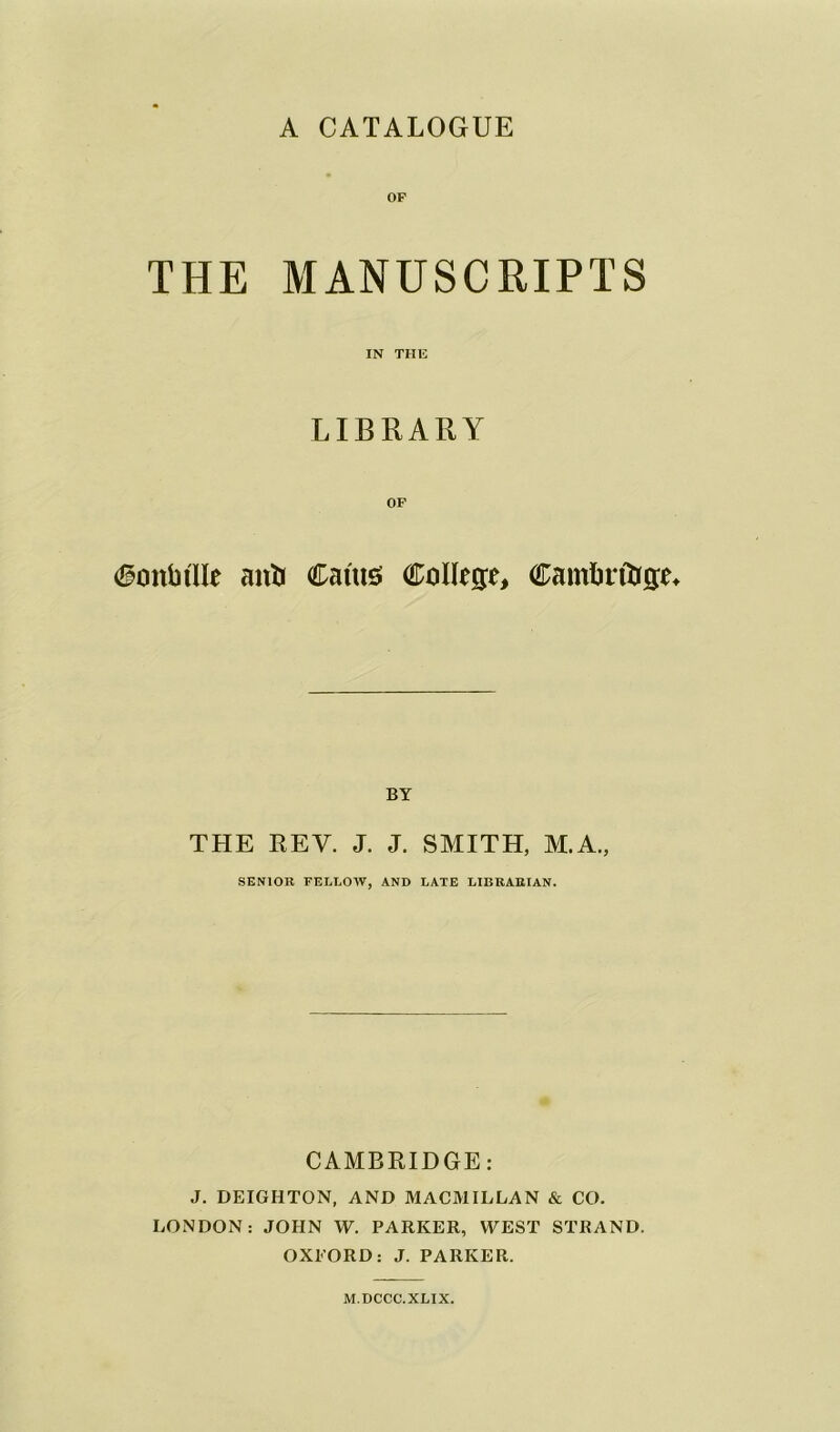 OP THE MANUSCRIPTS IN THE LIBRARY Conti tile anti Cants College, Camlirfage* BY THE REV. J. J. SMITH, M.A., SENIOR FELLOW, AND LATE LIBRARIAN. CAMBRIDGE: J. DEIGHTON, AND MACMILLAN & CO. LONDON: JOHN W. PARKER, WEST STRAND. OXFORD: J. PARKER. M.DCCC.XLIX.