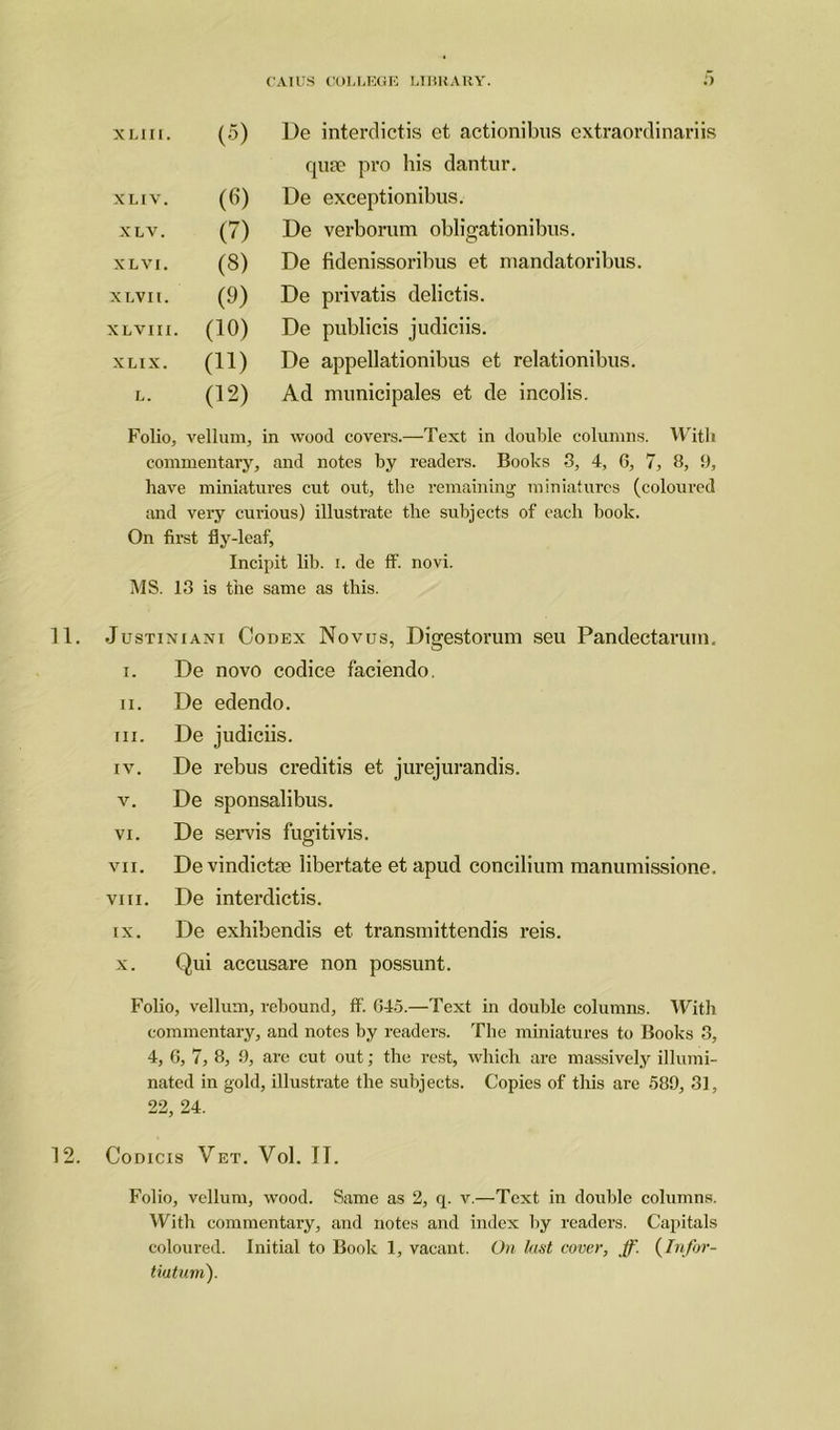 XLIII. (5) De interdictis et actionibus extraordinariis qua? pro his dantur. X LIV. (6) De exceptionibus. XLV. (7) De verborum obli<rationibus. O X L VI. (3) De fidenissoribus et mandatoribus. XLVIl. (9) De privatis delictis. XLVIII. (10) De publicis judiciis. XLIX. (11) De appellationibus et relationibus. L. (12) Ad municipales et de incolis. Folio, vellum, in wood covers.—Text in double columns. With commentary, and notes by readers. Books -3, 4, G, 7, 8, 9, have miniatures cut out, the remaining miniatures (coloured and very curious) illustrate the subjects of each book. On first fly-leaf, Incipit lib. i. de ff. novi. MS. 13 is the same as this. 11. Justintani Codex Novus, Digestorum seu Pandectanun. i. De novo codice faciendo. ii. De edendo. iii. De judiciis. iv. De rebus creditis et jurejurandis. v. De sponsalibus. vi. De servis fugitivis. vii. De vindiette libertate et apud concilium manumissione. viii. De interdictis. ix. De exhibendis et transmittendis reis. x. Qui accusare non possunt. Folio, vellum, rebound, ff. 645.—Text in double columns. With commentary, and notes by readers. The miniatures to Books 3, 4, 6, 7, 8, 9, are cut out; the rest, which are massively illumi- nated in gold, illustrate the subjects. Copies of this are 589, 31, 22, 24. 12. Codicis Vet. Vol. II. Folio, vellum, wood. Same as 2, q. v.—Text in double columns. With commentary, and notes and index by readers. Capitals coloured. Initial to Book 1, vacant. On lust cover, ff. (Infor- tiutum).