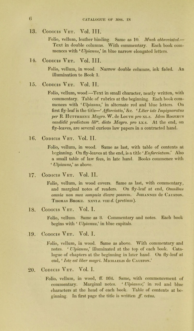 13. Codicis Vet. Vol. III. Folio, vellum, leather binding. Same as 10. Much abbreviated.— Text in double columns. With commentary. Each book com- mences with ‘ Ulpianus,’ in blue narrow elongated letters. 14. Codicis Vet. Vol. III. Folio, vellum, in wood. Narrow double columns, ink faded. An illumination to Book 1. 15. Codicis Vet. Vol. II. Folio, vellum, wood.—Text in small character, neatly written, with commentary. Table of rubrics at the beginning. Each book com- mences with ‘Ulpianus,’ in alternate red and blue letters. On first fly-leaf is the title—‘ Afforciatio,’ See. ‘ Liber iste Impignoratus per R Hutthreye Magro. W. de Louth pro xu s. Idem Rogerus vendidit predictum libm. dicto Magro. pro lx s. At the end, on fly-leaves, are several curious law papers in a contracted hand. 16. Codicis Vet. Vol. II. Folio, vellum, in wood. Same as last, with table of contents at beginning. On fly-leaves at the end, is a title ‘ Enfor datum.’ Also a small table of law fees, in late hand. Books commence with £ Ulpianus,’ as above. 17. Codicis Vet. Vol. II. Folio, vellum, in wood covers. Same as last, with commentary, and marginal notes of readers. On fly-leaf at end, Omnibus omnia non mea sompnia dicere possum. Johannes de Causton. Thomas Broke, xxvi s. viii d. (pretium). 18. Codicis Vet. Vol. I. Folio, vellum. Same as 8. Commentary and notes. Each book begins with £ Ulpianus’ in blue capitals. 19. Codicis Vet. Vol. I. Folio, vellum, in wood. Same as above. With commentary and notes. ‘ Ulpianus,’ illuminated at the top of each book. Cata- logue of chapters at the beginning in later hand. On fly-leaf at end, ‘ Iste est liber magri. Michaelis de Causton.’ 20. Codicis Vet. Vol. I. Folio, vellum, in wood, ff. 864. Same, with commencement of commentary. Marginal notes. ‘ Ulpianus',’ in red and blue characters at the head of each book. Table of contents at be- ginning. In first page the title is written ff. vetus.