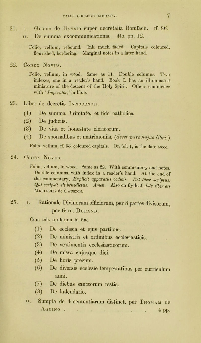 21. i. Guydo de Baysio super decretalia Bonifacii. ff. 86. ii. De summa excommunicationis. 4to. pp. 12. Folio, vellum, rebound. Ink much faded. Capitals coloured, flourished, bordering. Marginal notes in a later hand. 22. Codex Novus. Folio, vellum, in wood. Same as 11. Double columns. Two indexes, one in a reader’s hand. Book I. has an illuminated miniature of the descent of the Holy Spirit. Others commence with ‘ Impei'ator,’ in blue. 23. Liber de decretis Innocencii. (1) De summa Trinitate, et fide catholica. (2) De judiciis. (3) De vita et honestate clericorum. (4) De sponsalibus et matrimoniis, (deest pars hujus libri.) Folio, vellum, ff. 53. coloured capitals. On fol. 1, is the date mccc. 24. Codex Novus. Folio, vellum, in wood. Same as 22. With commentary and notes. Double columns, with index in a reader’s hand. At the end of the commentary. Explicit apparatus codicis. Est liber scriptus. Qui scripsit sit benedictus. Amen. Also on fly-leaf, Iste liber est Michaelis de Causton. 25. i. Rationale Divinorum officiorum, per 8 partes divisorum, per Gul. Durand. Cum tab. titulorum in fine. (1) De ecclesia et ejus partibus. (2) De ministris et ordinibus ecclesiasticis. (3) De vestimentis ecclesiasticorum. (4) De missa cuj usque diei. (5) De horis precum. (6) De diversis ecclesie tempestatibus per curriculum anni. (7) De diebus sanctorum festis. (8) De kalendario. n. Sumpta de 4 sententiarum distinct, per Tiiomam de Aquino ....... 4 pp.