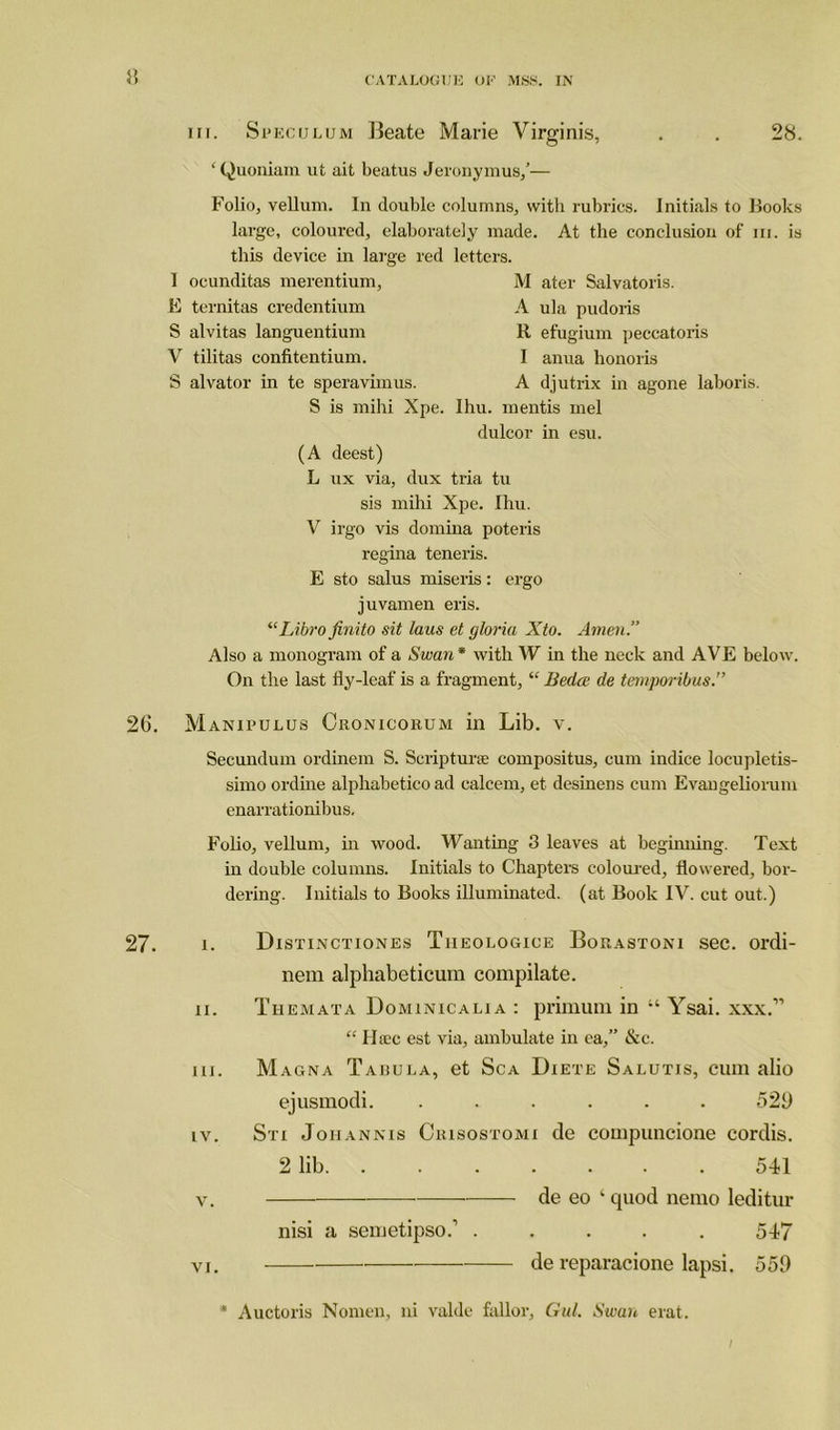 55 iii. Speculum Beate Marie Virginis, . . 28. ‘ Quoniam ut ait beatus Jeronymus,’— Folio, vellum. In double columns, with rubrics. Initials to Hooks large, coloured, elaborately made, this device in large red letters. At the conclusion of in. is 1 ocunditas merentium, E ternitas credentium S alvitas languentium V tilitas confitentium. S alvator in te speravimus. M ater Salvatoris. A ula pudoris It efugium peccatoris I anua honoris A djutrix in agone laboris. S is mihi Xpe. Ihu. mentis mel dulcor in esu. (A deest) L ux via, dux tria tu sis mihi Xpe. Ihu. V irgo vis domina poteris regina teneris. E sto salus miseris: ergo juvamen eris. “Libro finito sit laus et gloria Xto. Amen.” Also a monogram of a Swan* with W in the neck and AVE below. On the last fly-leaf is a fragment, “ Bedce de temporibus. 26. Manipulus Cronicorum in Lib. v. Secundum ordinem S. Scrip tune compositus, cum indice locupletis- simo online alphabetico ad calcem, et desinens cum Evangeliorum enarrationibus. Folio, vellum, in wood. Wanting 3 leaves at beginning. Text in double columns. Initials to Chapters coloured, flowered, bor- dering. Initials to Books illuminated, (at Book IV. cut out.) 27. i. a. in. iv. V. VI. Distinctiones Tiieologice Borastoni sec. ordi- nem alphabeticum compilate. Themata Dominicalia : primum in “ Ysai. xxx.” “ 11 sec est via, ambulate in ea,” &c. Magna Tabula, et Sca Diete Salutis, cum alio ejusmodi. ...... 529 Sri Johannis Crisostomi de compuncione cordis. 2 lib 541 de eo 1 quod nemo leditur nisi a semetipso.’ ..... 547 de reparacione lapsi. 559 Auctoris Nomen, ni valde fallor, Gul. Swan erat.