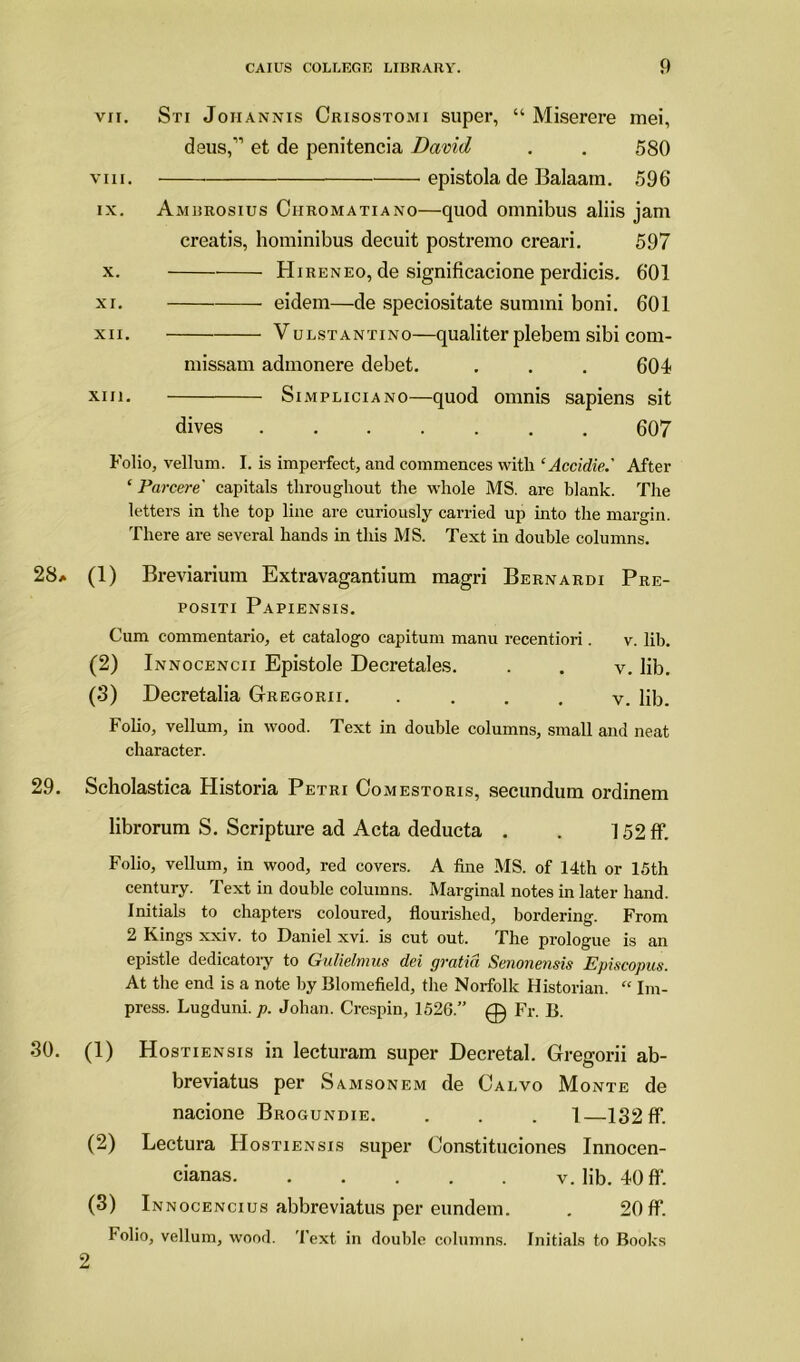 vii. Sti Joiiannis Crisostomi super, “ Miserere mei, deiis,11 et de penitencia David . . 580 viii. epistola de Balaam. 596 ix. Ambrosius Ciiromatiano—quod omnibus aliis jam creatis, hominibus decuit postremo creari. 597 x. Hireneo, de significacione perdicis. 601 xi. eidem—de speciositate sumini boni. 601 XII. Vulstantino—qualiter plebem sibi com- missam admonere debet. . . . 604 xin. Simpliciano—quod omnis sapiens sit dives 607 Folio, vellum. I. is imperfect, and commences with ‘Accidie.' After ‘ Parcere' capitals throughout the whole MS. are blank. The letters in the top line are curiously carried up into the margin. There are several hands in this MS. Text in double columns. 28* (1) Breviarium Extravagantium magri Bernardi Pre- positi Papiensis. Cum commentario, et catalogo capitum manu recentiori. v. lib. (2) Innocencii Epistole Decretales. . . v. lib. (3) Decretalia Gregorii. • . . . v. lib. Folio, vellum, in wood. Text in double columns, small and neat character. 29. Scholastica Historia Petri Comestoris, secundum ordinem librorum S. Scripture ad Acta deducta . . 152ff. Folio, vellum, in wood, red covers. A fine MS. of 14th or 15th century. Text in double columns. Marginal notes in later hand. Initials to chapters coloured, flourished, bordering. From 2 Kings xxiv. to Daniel xvi. is cut out. The prologue is an epistle dedicatory to Gulielfiiits dei gvntiu Senoneusis Episcopus. At the end is a note by Blomefield, the Norfolk Historian. “ Im- press. Lugduni. p. Johan. Crespin, 1526.” 0 Fr. B. 30. (1) Hostiensis in lecturam super Decretal. Gregorii ab- breviatus per Samsonem de Calvo Monte de nacione Brogundie. . . . 1—132 ff. (2) Lectura Hostiensis super Constituciones Innocen- cianas v. lib. 40 ff. (3) Innocencius abbreviatus per eundetn. . 20 ff. Folio, vellum, wood. Text in double columns. Initials to Books 2