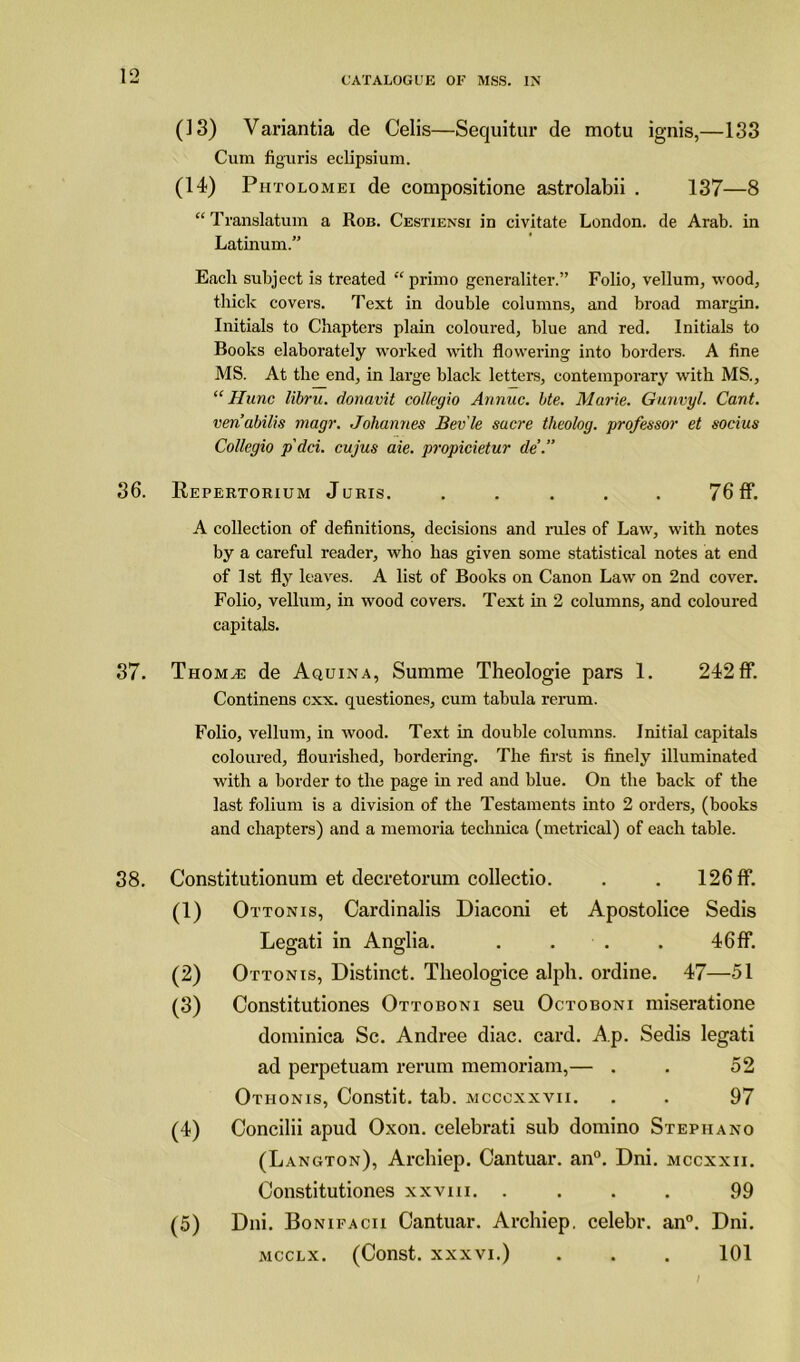 (13) Variantia de Celis—Sequitur de motu ignis,—133 Cum figuris eclipsium. (14) Phtolomei de compositione astrolabii . 137—8 “ Translatum a Rob. Cestiensi id civitate London, de Arab, in Latinum.” Each subject is treated “ primo generaliter.” Folio, vellum, wood, thick covers. Text in double columns, and broad margin. Initials to Chapters plain coloured, blue and red. Initials to Books elaborately worked with flowering into borders. A fine MS. At the end, in large black letters, contemporary with MS., “ Hunc libru. donavit collegio Annuc. bte. Marie. Gunvyl. Cant, ven’abilis magr. Johannes Bev'le sucre theolog. professor et socius Collegio p'dci. cujus aie. propicietur de’.” 36. Repertorium Juris. . . . . . 76 If. A collection of definitions, decisions and rules of Law, with notes by a careful reader, who has given some statistical notes at end of 1st fly leaves. A list of Books on Canon Law on 2nd cover. Folio, vellum, in wood covers. Text in 2 columns, and coloured capitals. 37. Thom^e de Aquina, Summe Theologie pars 1. 242 ff. Continens cxx. questiones, cum tabula rerum. Folio, vellum, in wood. Text in double columns. Initial capitals coloured, flourished, bordering. The first is finely illuminated with a border to the page in red and blue. On the back of the last folium is a division of the Testaments into 2 orders, (books and chapters) and a memoria technica (metrical) of each table. 38. Constitutionum et decretorum collectio. . . 126 ff. (1) Ottonis, Cardinalis Diaconi et Apostolice Sedis Legati in Anglia. . . . . 46ff. (2) Ottonis, Distinct. Theologice alph. ordine. 47—51 (3) Oonstitutiones Ottoboni seu Octoboni miseratione dotninica Sc. Andree diac. card. Ap. Sedis legati ad perpetuam rerum memoriam,— . . 52 Otiionis, Oonstit. tab. mccoxxvii. . . 97 (4) Concilii apud Oxon. celebrati sub domino Stephano (Langton), Archiep. Cantuar. an0. Dni. mccxxii. Oonstitutiones xxvm. .... 99 (5) Dni. Bonifacii Cantuar. Archiep. celebr. an0. Dni. mcclx. (Const, xxxvi.) . . . 101