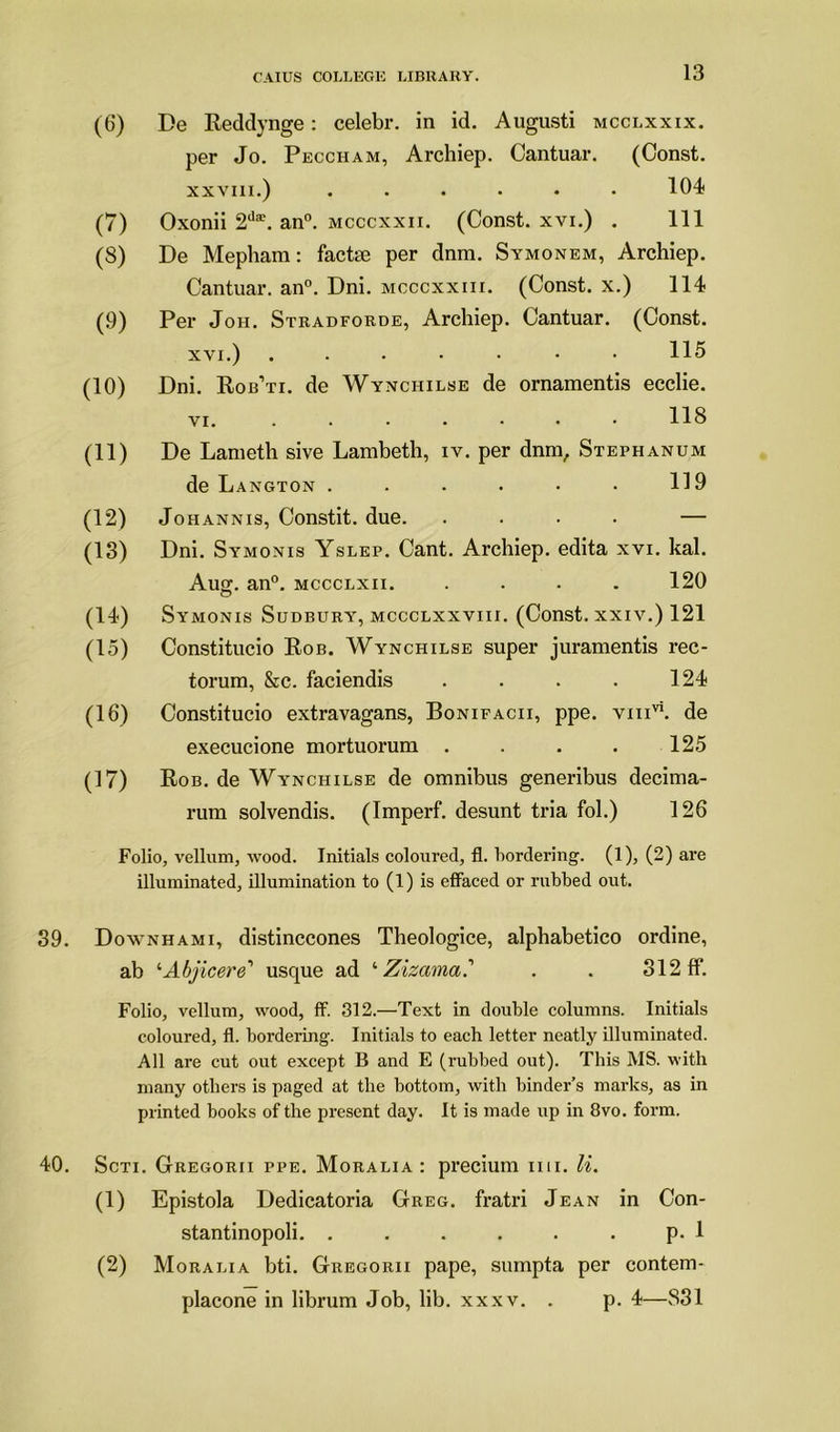 (6) De Reddynge: celebr. in id. Augusti mcclxxix. per Jo. Peccham, Archiep. Cantuar. (Const. xxviii.) ...... 104 (7) Oxonii 2da\ an0, mcccxxii. (Const, xvi.) . Ill (8) De Mepham: facte per dnm. Symonem, Archiep. Cantuar. an0. Dni. mcccxxiii. (Const, x.) 114 (9) Per Jon. Stradforde, Archiep. Cantuar. (Const. xvi.) 115 (10) Dni. Rob’ti. de Wynchilse de ornamentis ecclie. vi. ....... 118 (11) De Lameth sive Lambeth, iv. per dnm, Stephanum de L angton ...... 119 (12) Johannis, Constit. due. .... — (13) Dni. Symonis Yslep. Cant. Archiep. edita xvi. kal. Aug-, an0, mccclxii. .... 120 (14) Symonis Sudbury, mccclxxviii. (Const, xxiv.) 121 (15) Constitucio Rob. Wynchilse super juramentis rec- torum, &c. faciendis . . . . 124 (16) Constitucio extravagans, Bonifacii, ppe. vmvi. de execucione mortuorum . . . . 125 (17) Rob. de Wynchilse de omnibus generibus decima- rum solvendis. (Imperf. desunt tria fol.) 126 Folio, vellum, wood. Initials coloured, fl. hordering. (1), (2) are illuminated, illumination to (1) is effaced or rubbed out. 39. Downhami, distinccones Theologice, alphabetico ordine, ab '■Abjicere'1 usque ad ‘ Zizama? . . 312 ff. Folio, vellum, wood, ff. 312.—Text in double columns. Initials coloured, fl. bordering. Initials to each letter neatly illuminated. All are cut out except B and E (rubbed out). This MS. with many others is paged at the bottom, with binder’s marks, as in printed books of the present day. It is made up in 8vo. form. 40. Scti. Gregorii ppe. Moralia : precium mi. li. (1) Epistola Dedicatoria Greg, fratri Jean in Con- stantinopoli. . . . . . . p. 1 (2) Moralia bti. Gregorii pape, sumpta per contem- placone in librum Job, lib. xxxv. . p. 4—831