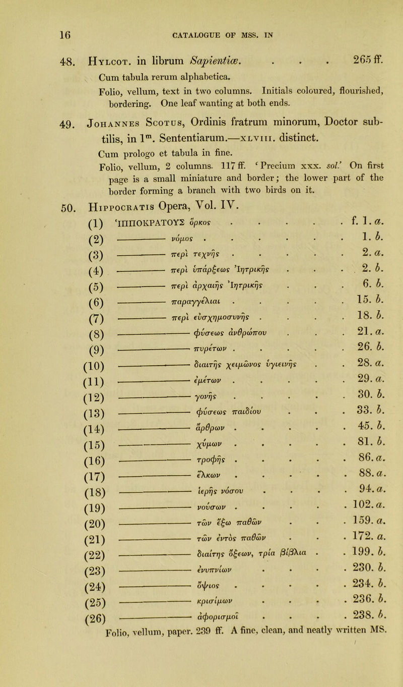 48. Hylcot. in librum Sapientice. . . . 265 ff. Cum tabula rerum alphabetica. Folio, vellum, text in two columns. Initials coloured, flourished, bordering. One leaf wanting at both ends. 49. Johannes Scotus, Ordinis fratrum minorum, Doctor sub- tilis, in lm. Sententiarura.—xlviii. distinct. Cum prologo et tabula in fine. Folio, vellum, 2 columns. 117 ff. ‘ Precium xxx. sol.’ On first page is a small miniature and border; the lower part of the border forming a branch with two birds on it. 50. Hippocratis Opera, Vol. IV. 1. b. (z) 2. a. I'D (A 2. b. /K\ . 6. b. . 15. b. \y) />7\ 18. b. {0 {Q\ 21. a. /n\ 26. b. (y) n\ . 28. a. (1U) > / . 29. a. (11) o\ . 80. b. (12) /I . 33. b. (Id) /i n . 45. b. (Id) /■l / . 81. b. (15) /n a\ 86. a. (lb) /I r7\ 88. a. (W) /I Q\ . 94. a. (18) rA n\ . 102. a. (19) /•OAN . 159. a. (ZU) . 172. a. (21) ij3X(a . . 199. b. (22) /OOV 1 ! . 230. b. (ZS) /o A.\ *t / . 234. b. (24) /o rr\ . 236. b. (2o) . 238. />. (2b) Folio, vellum, paper. 239 ff. A fine, clean, and neatly written MS.