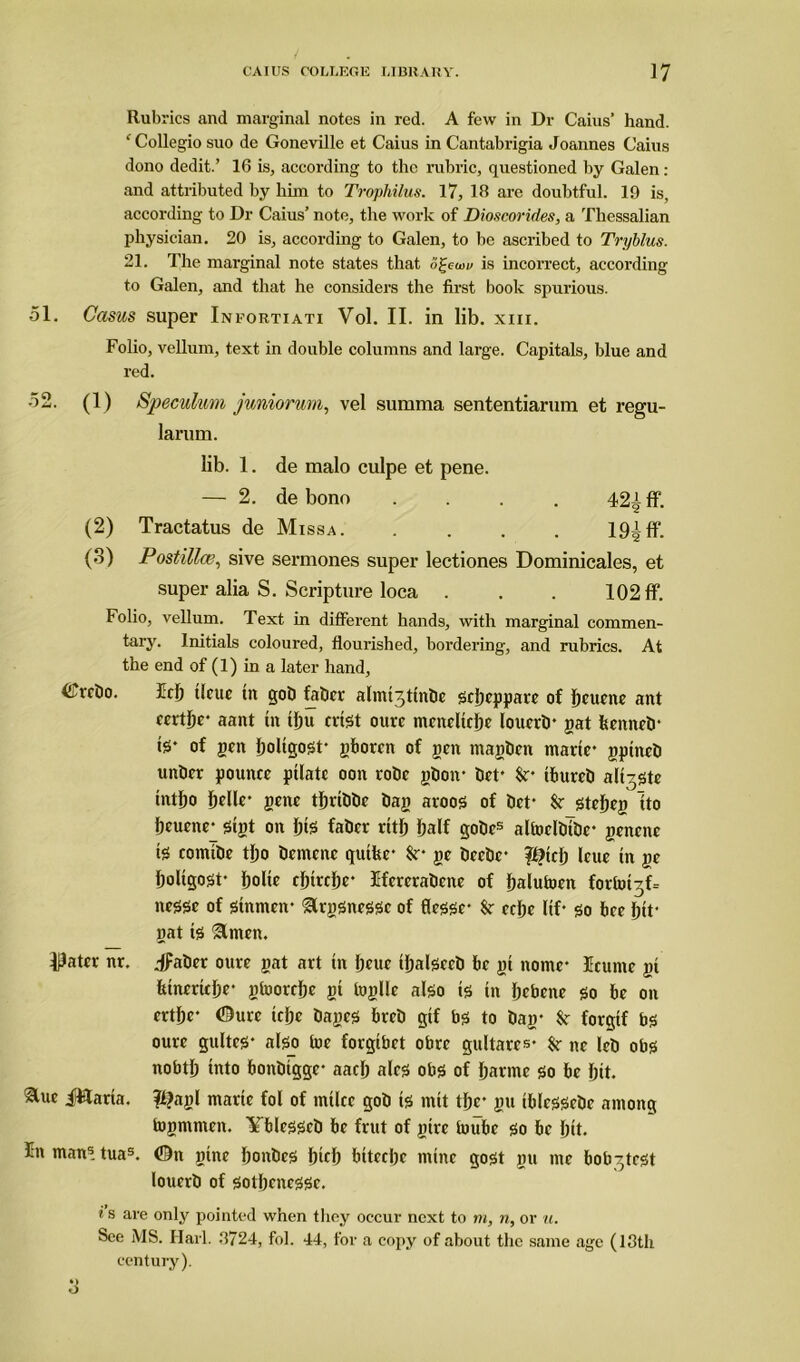 Rubrics and marginal notes in red. A few in Dr Caius’ hand. ‘Collegio suo de Goneville et Caius in Cantabrigia Joannes Caius dono dedit.’ 16 is, according to the rubric, questioned by Galen: and attributed by him to Trophilus. 17, 18 are doubtful. 19 is, according to Dr Caius’ note, the work of Dioscorides, a Thessalian physician. 20 is, according to Galen, to be ascribed to Tryblus. 21. The marginal note states that Z£cuw is incorrect, according to Galen, and that he considers the first book spurious. 51. Casus super Infortiati Vol. II. in lib. xm. Folio, vellum, text in double columns and large. Capitals, blue and red. 52. (1) Speculum juniorum, vel summa sententiarum et regu- larum. lib. 1. de malo culpe et pene. — 2. de bono .... 42Jff. (2) Tractatus de M ISSA . .... 19! ff. (o) Postilla?, sive sermones super lectiones Dominicales, et super alia S. Scripture loca . . . 102 ff. Folio, vellum. Text in different hands, with marginal commen- tary. Initials coloured, flourished, bordering, and rubrics. At the end of (1) in a later hand, &rcbo. Idj ticue tn gob fabcr almtjtinbe scbcppare of Ijeucne ant wtbe* aant tit tlju ertst ourc mcndtcbc louerb* gat fecnneb* te* of gen boltgost* gborcn of gen tnagben marie* gptneb unber pounce pilatc oon robe gbon* bet' Sr* ibureb alt^ste tntbo Ijelle* gene tbribbe bag aroos of bet* Sr stebeg Ito beuene*^ sigt on bte faber rttj> Ijalf gobes altoclbibc* genenc t5 comibe tljo bcmcnc qutfee* Sr- ge beebe* %tcl) leue tn ge boltgost* Ijolte ebtrebe* Ifcrcrabcne of balutoen forb^D nesse of sinmen* &rgsnessc of flessc* $r celje lif* so bee btt* gat is &men. Pater nr. jfaber oure gat art tn Ijeue ibalsecb be gi nomc* Ecunte gi fcinertcbr gtoordje gi toglle also is in bebene g0 on ertbc* ©urc tcfje bages breb gif bs to bag* Sr forgtf bs ourc gultes* also toe forgibet obre gitltarcs* Sr ne leb obs nobtb into bonbtgge* aacb ales obs of barmc so be fjit. Slue i&aria. ?f?agl marie fol of mtlcc gob is mtt tbc* gtt iblcssebe among togntmeit. Yblesseb be frut of girc toubc so be bit* In man5. tuas. ©tt gtne bonbes bicb biteebe mine gost gu me bob^test louerb of sotljcnessc. i s are only pointed when they occur next to m, n, or u. See MS. Hai l. 8724, fol. 44, for a copy of about the same age (18th century).
