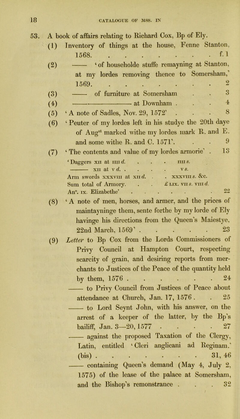 53. A book of affairs relating to Richard Cox, lip of Ely. (1) Inventory of things at the house, Fenne Stanton, 1568. f. 1 (2) (3) (4) (5) (6) (7) ‘ of householde stuffe remayning at Stanton, at my lordes removing thence to Somersham, 1569 2 of furniture at Somersham . . 3 at Downham ... 4 ‘ A note of Sadies, Nov. 29, 1572’ ... 8 ‘ Peuter of my lordes left in his studye the 20th daye of Augst marked withe my lordes mark R. and E. and some withe R. and C. 1571’. • • 9 ‘ The contents and value of my lordes armorie’ . 13 ‘Daggers xn at mid. . . . mis. xii at v d vs. Arm swords xxxvm at xii d. . . xxxviiis. &c. Sum total of Armory. . . £ lix. vii s. viii d. An°. ix. Elizabethe’ .22 (8) ‘A note of men, horses, and armer, and the prices of maintayninge them, sente forthe by my lorde of Ely havinge his directions from the Queen’s Maiestye, 22nd March, 1569’ 23 (9) Letter to Bp Cox from the Lords Commissioners of Privy Council at Hampton Court, respecting scarcity of grain, and desiring reports from mer- chants to Justices of the Peace of the quantity held by them, 1576 . . . . . .24 to Privy Council from Justices of Peace about attendance at Church, Jan. 17, 1576 . . 25 to Lord Seynt John, with his answer, on the arrest of a keeper of the latter, by the Bp’s bailiff, Jan. 3—20,1577 . . • .27 against the proposed Taxation of the Clergy, Latin, entitled ‘ Cleri anglicani ad Reginam.' (bis) ....... 31, 46 containing Queen’s demand (May 4, July 2, 1575) of the lease of the palace at Somersham, and the Bishop’s remonstrance ... 32