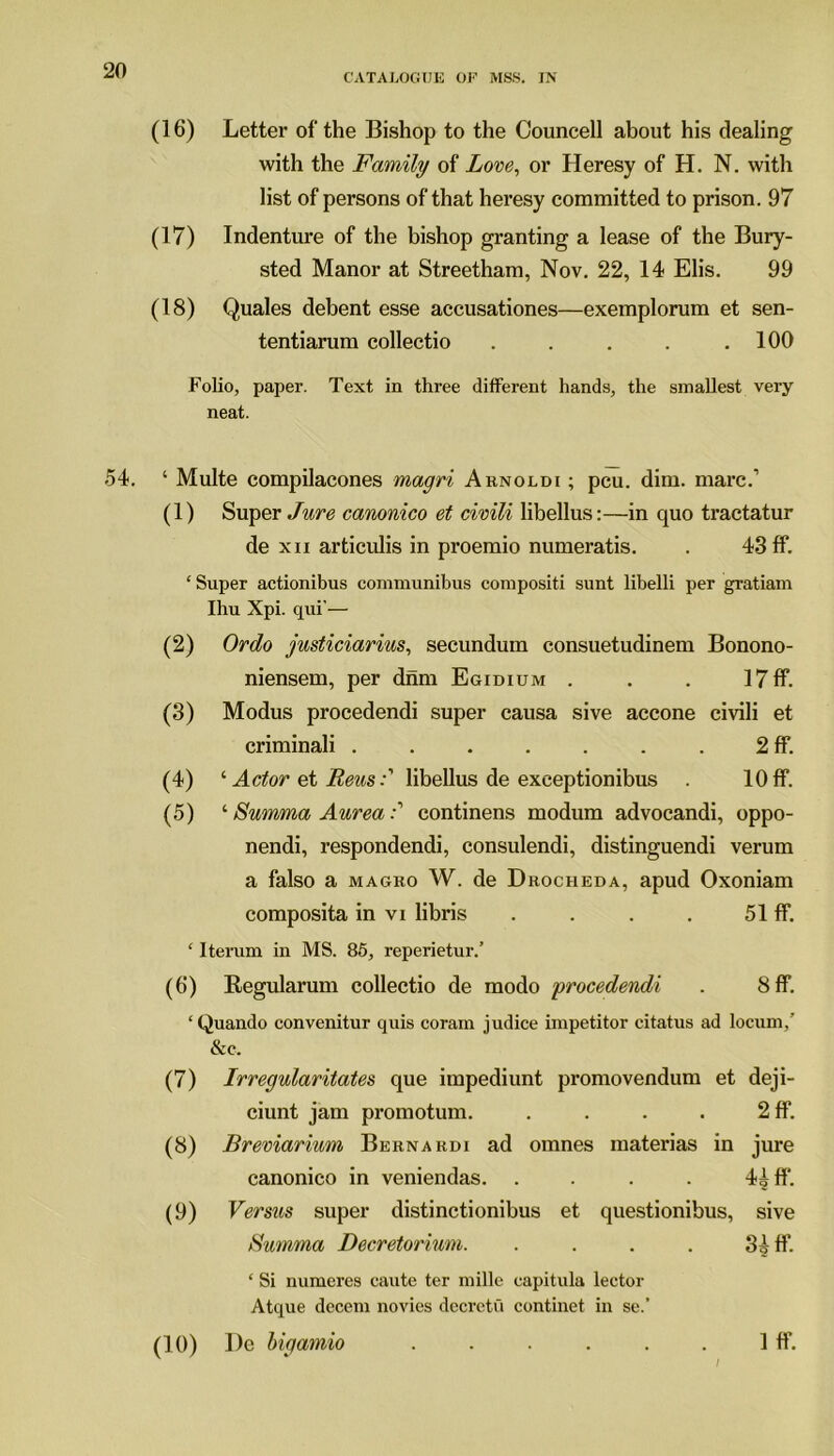 CATALOGUE OP MSS. IN (16) Letter of the Bishop to the Councell about his dealing with the Family of Love, or Heresy of H. N. with list of persons of that heresy committed to prison. 97 (17) Indenture of the bishop granting a lease of the Bury- sted Manor at Streetham, Nov. 22, 14 Elis. 99 (18) Quales debent esse accusationes—exemplorum et sen- tentiarum collectio . . . . .100 Folio, paper. Text in three different hands, the smallest very neat. 54. ‘ Multe compilacones magri Arnoldi ; pcu. dim. marc.’ (1) Super Jure canonico et civili libellus:—in quo tractatur de xii articulis in proemio numeratis. . 43 ff. ‘Super actionibus communibus compositi sunt libelli per gratiam Ihu Xpi. qui'— (2) Ordo justiciarius, secundum consuetudinem Bonono- niensem, per dnm Egidium . . . 17 ff. (3) Modus procedendi super causa sive accone civili et criminali 2 ff. (4) ‘ Actor et Reus:' libellus de exceptionibus . 10ff. (5) ‘ Swnma Aureacontinens modum advocandi, oppo- nendi, respondendi, consulendi, distinguendi verum a falso a magro W. de Drocheda, apud Oxoniam composita in vi libris . . . . 51 ff. ‘ Iterum in MS. 85, reperietur.’ (6) Regularum collectio de modo procedendi . 8 ff. ‘Quando convenitur quis corain judice impetitor citatus ad locum,’ &c. (7) Irregularitates que impediunt promovendum et deji- ciunt jam promotum. . . . . 2 ff. (8) Breviarium Bernardi ad omnes materias in jure canonico in veniendas. . . . . 4^ ff. (9) Versus super distinctionibus et questionibus, sive tfumma Decretorium. . . . . 3^ ff. ‘ Si numeres cautc ter mille capitula lector Atque decern novies dccrctu continet in se.’ (10) I)e bigamio . . . . . . 1 ff.