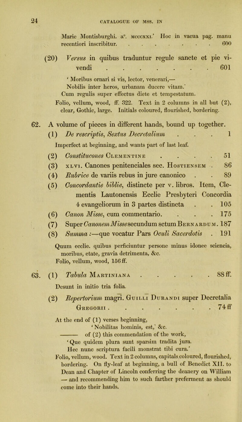 Marie Montisburghi. a0, mcccxxi.’ Hoc in vacua pag. manu recentiori inscribitur 000 (20) Versus in quibus traduntur regule sancte et pie vi- vendi ....... 601 ‘ Moribus ornari si vis, lector, venerari,— Nobilis inter heros, urbanam ducere vitam.' Cum regulis super effectus diete et tempestatum. Folio, vellum, wood, ff. 322. Text in 2 columns in all but (2), clear, Gothic, large. Initials coloured, flourished, bordering. 62. A volume of pieces in different hands, bound up together. (1) De rescriptis, Sextus Decretalium 1 Imperfect at beginning, and wants part of last leaf. (2) Constitucones Clementine .... 51 (3) xlv]. Canones penitenciales sec. Hostiensem . 86 (4) Rubrice de variis rebus in jure canonico . . 89 (5) Concordantie biblie, distincte per v. libros. Item, de- mentis Lautonensis Ecclie Presbyteri Concordia 4 evangeliorum in 3 partes distincta . . 105 (6) Canon Misse, cum commentario. . . .175 (7) Super CawowmATtss^secundumsctumBERNARDUM. 187 (8) Summa:—que vocatur Pars Oculi Sacerdotis . 191 Quum ecclie. quibus perficiuntur persone minus idonee sciencia, moribus, etate, gravia detrimenta, &c. Folio, vellum, wood, 156 ff. 63. (1) Tabula Martiniana . . . . 88 ff*. Desunt in initio tria folia. (2) Repertorium magri. Guilli Durandi super Decretalia Gregorii . . . . . . . 74ff At the end of (1) verses beginning, ‘Nobilitas hominis, est,' See. of (2) this commendation of the work, ‘Que quidem plura sunt sparsim tradita jura. Hec nunc scriptura facili monstrat tibi eura.’ Folio, vellum, wood. Text in 2 columns, capitals.coloured, flourished, bordering. On fly-leaf at beginning, a bull of Benedict XII. to Dean and Chapter of Lincoln conferring the deanery on William — and recommending him to such farther preferment as should come into their hands. I