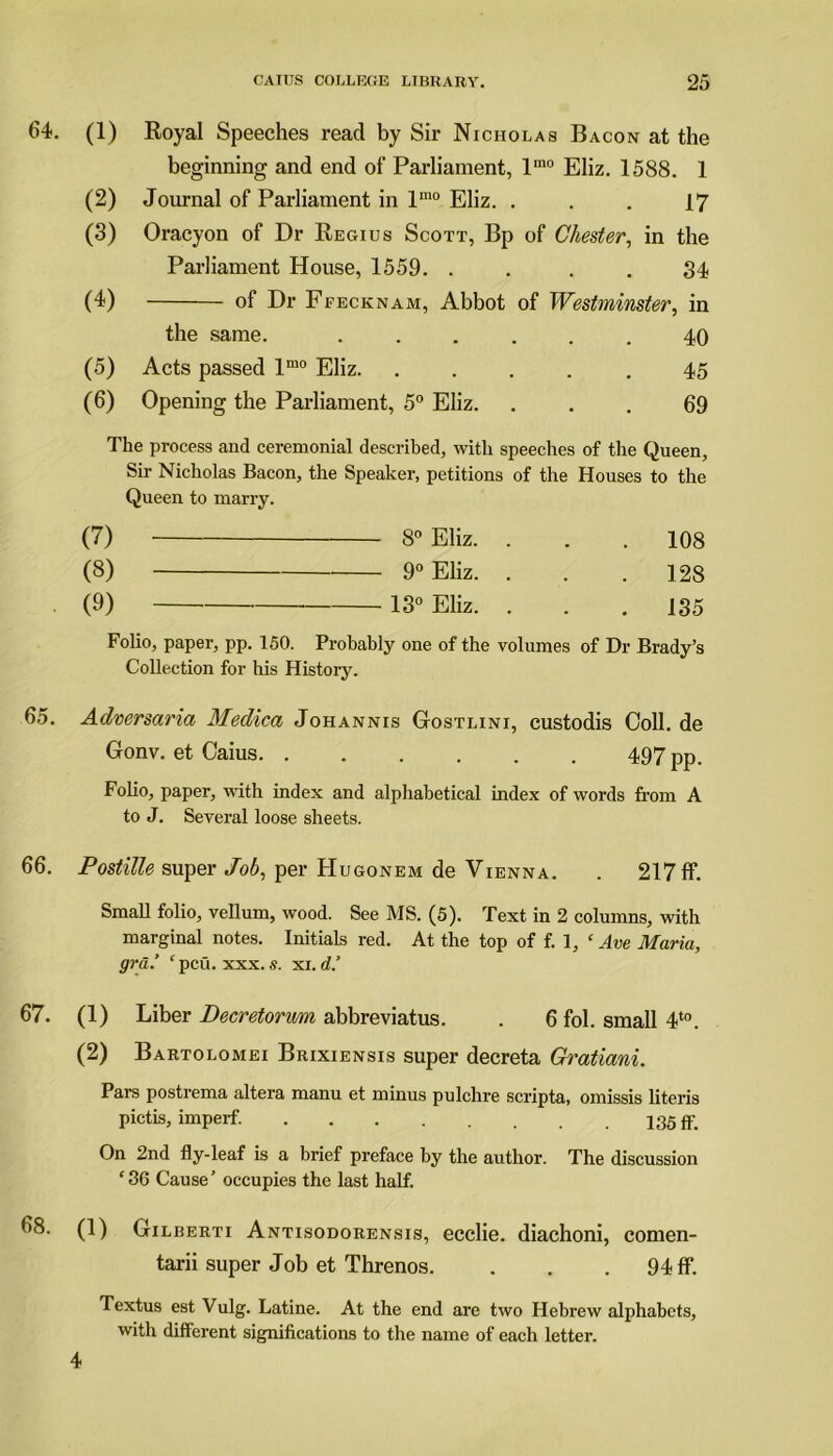 64. (1) Royal Speeches read by Sir Nicholas Bacon at the beginning and end of Parliament, lmo Eliz. 1588. 1 (2) Journal of Parliament in lmo Eliz. ... 17 (3) Oracyon of Dr Regius Scott, Bp of Chester, in the Parliament House, 1559. . . . . 34 (4) of Dr Ffecknam, Abbot of Westminster, in the same. ...... 40 (5) Acts passed lmo Eliz 45 (6) Opening the Parliament, 5° Eliz. ... 69 The process and ceremonial described, with speeches of the Queen, Sir Nicholas Bacon, the Speaker, petitions of the Houses to the Queen to marry. (7) 8° Eliz. . . .108 (8) 90 Eliz. . . .128 (9) 13° Eliz. . . .135 Folio, paper, pp. 150. Probably one of the volumes of Dr Brady’s Collection for his History. 65. Adversaria Medica Johannis Gostlini, custodis Coll, de Gonv. et Caius 497 pp. Folio, paper, with index and alphabetical index of words from A to J. Several loose sheets. 66. Postitte super Job, per Hugonem de Vienna. . 217 If. Small folio, vellum, wood. See MS. (5). Text in 2 columns, with marginal notes. Initials red. At the top of f. 1, c Ave Maria, gra.’ ‘pcu. xxx. s. xi. d.’ 67. (1) Liber Decretorum abbreviatus. . 6 fol. small 4t0. (2) Bartolomei Brixiensis super decreta Gratiani. Pars postrema altera manu et minus pulchre scripta, omissis literis pictis, imperf. 135 ff. On 2nd fly-leaf is a brief preface by the author. The discussion ‘36 Cause’ occupies the last half. 68. (1) Gilberti Antisodorensis, ecclie. diachoni, comen- tarii super Job et Threnos. . . . 94 ff. Textus est Vulg. Latine. At the end are two Hebrew alphabets, with different significations to the name of each letter. 4