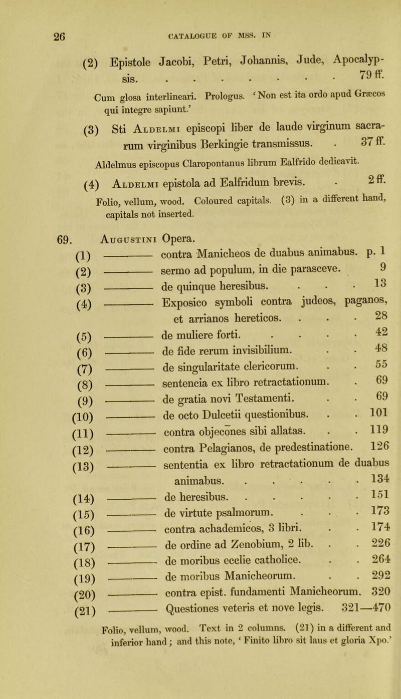 (2) Epistole Jacobi, Petri, Jobannis, Jude, Apocalyp- sis. 1 ^ ff* Cum glosa interlinear!. Prologus. ‘ Non est ita ordo apud Graecos qui integre sapiunt.’ (3) Sti Aldelmi episcopi liber de laude virginum sacra- rum virginibus Berkingie transmissus. . 37 ff. Aldelmus episcopus Claropontanus librum Ealfrido dedicavit. (4) Aldelmi epistola ad Ealfridum brevis. • 2 ft. Folio, vellum, wood. Coloured capitals. (3) in a different hand, capitals not inserted. Augustini Opera. (1) — contra Manicheos de duabus animabus. p. 1 (2) sermo ad populum, in die parasceve. 9 (3) de quinque heresibus. 13 (4) Exposico symboli contra judeos, paganos, et arrianos kereticos. 28 (5) de muliere forti. .... 42 (6) de fide rerum invisibilium. 48 (7) de singularitate clericorum. 55 (8) sentencia ex libro retractationum. 69 (9) de gratia novi Testamenti. 69 (10) de octo Dulcetii questionibus. 101 (11) — contra objecones sibi allatas. 119 (12) contra Pelagianos, de predestinatione. 126 (13) sententia ex libro retractationum de duabus animabus. . . 134 (14) de heresibus. ..... 151 (15) de virtute psalmorum. 173 (16) contra achademicos, 3 libri. 174 (17) de ordine ad Zenobium, 2 lib. 226 (18) - de moribus ecclie catholice. 264 (19) de moribus Manicheorum. 292 (20) contra epist. fundamenti Manicheorum. 320 (21) Questiones veteris et nove legis. 321- -470 Folio, vellum, wood. Text in 2 columns. (21) in a different and inferior hand; and this note, ‘ Finito libro sit laus et gloria Xpo.’