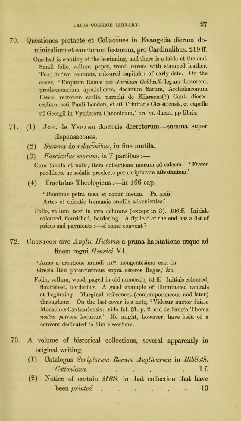70. Questiones pretacte et Collacones in Evangelia dierum do- minicalium et sanctorum festorum, pro Cardinalibus. 219 ff. One leaf is wanting at the beginning, and there is a table at the end. Small folio, vellum paper, wood covers with stamped leather. Text in two columns, coloured capitals: of early date. On the cover, ‘Emptum Roms per Jacobum Goldwelle legum doctorem, prothonotarium apostolicum, decanum Sarum, Archidiaconum Essex, rectorem ecclie. parochi de Eliaraens(?) Cant, dioces. eccliaru seti Pauli London, et sti Trinitatis Cicestrensis, et capelle sti Georgii in Vyndesora Canonicum,’ pro vi. ducat, pp libris. 71. (1) Joh. de Yspano doctoris decretorum—summa super dispensacones. (2) Summa de relaconibus, in fine mutila. (3) Fasciculus rnortm, in 7 partibus:— Cum tabula et notis, item collectione morum ad calcem. ‘ Frater predilecte ac sodalis preelecte per scripturam attestantem.’ (4) Tractatus Theologicus :—in 166 cap. ‘ Doininus petra mea et robur meum. Ps. xxii. Artes et scientie humanis studiis advenientes.’ Folio, vellum, text in two columns (except in 3). 186 ff. Initials coloured, flourished, bordering. A fly-leaf at the end has a list of prices and payments:—of some convent ? 72. Cronicon sive Anglie Historia a prima habitatione usque ad finem regni Henrici VI. ‘Anno a creatione mundi inm. nongentesimo erat in Grecia Rex potentissimus supra ceteros Reges,’ &c. Folio, vellum, wood, paged in old numerals, 51 ff. Initials coloured, flourished, bordering. A good example of illuminated capitals at beginning. Marginal references (contemporaneous and later) throughout. On the last cover is a note, ‘ Videtur auctor fuisse Monachus Cantuariensis: vide fol. 31, p. 2. ubi de Sancto Thoma nostro patrono loquitur/ He might, however, have been of a convent dedicated to him elsewhere. 73. A volume of historical collections, several apparently in original writing. (1) Catalogus Scriptorum Rerum Anglicarum in Biblioth. Cotloniana. . . . . . . If. (2) Notice of certain MSS. in that collection that have been printed . . . . . . 13