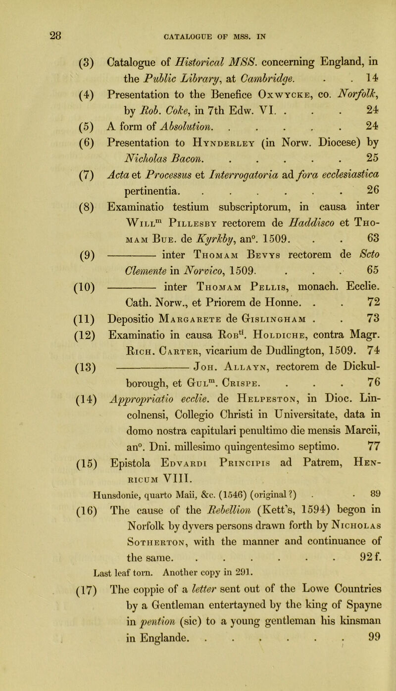 (3) (4) (5) (6) (7) (8) (9) (10) (11) (12) (13) (14) (15) Catalogue of Historical MSS. concerning England, in the Public Library, at Cambridge. - .14 Presentation to the Benefice Oxwycke, co. Norfolk, by Rob. Coke, in 7th Edw. VI. . . . 24 A form of Absolution. ..... 24 Presentation to Hynderley (in Norw. Diocese) by Nicholas Bacon. ..... 25 Acta et Processus et Interrogatoria ad fora ecclesiastica pertinentia. ...... 26 Examinatio testium subscriptorum, in causa inter Will™ Pillesby rectorem de Haddisco et Tho- mam Bue. de Kyrkby, an0. 1509. . . 63 inter Thomam Bevys rectorem de Scto Clemente in Norvico, 1509. . . .■ 65 inter Thomam Pellis, monach. Ecclie. Cath. Norw., et Priorem de Honne. . . 72 Depositio Margarete de Gislingham . . 73 Examinatio in causa Rob1'. Holdiche, contra Magr. Rich. Carter, vicarium de Dudlington, 1509. 74 Joh. Allayn, rectorem de Dickul- borough, et GuLm. Crispe. . . . 76 Appropriate ecclie. de Helpeston, in Dioc. Lin- colnensi, Collegio Christi in Universitate, data in domo nostra capitulari penultimo die mensis Marcii, an0. Dni. millesimo quingentesimo septimo. 77 Epistola Edvardi Principis ad Patrem, Hen- ricum VIII. Hunsdonie, quarto Maii, &e. (1546) (original ?) . • 89 (16) The cause of the Rebellion (Kett’s, 1594) begon in Norfolk by dyvers persons drawn forth by Nicholas Sotherton, with the manner and continuance of the same. . . . . • . 92 f. Last leaf torn. Another copy in 291. (17) The coppie of a letter sent out of the Lowe Countries by a Gentleman entertayned by the king of Spayne in pention (sic) to a young gentleman his kinsman in Englande .99
