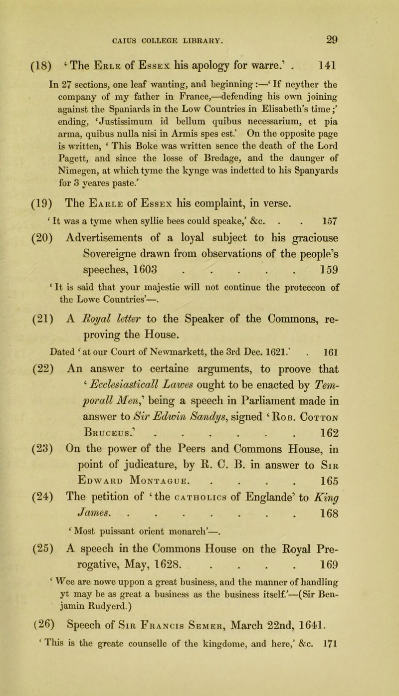 (18) ‘ The Erle of Essex his apology for warre.’ . 141 In 27 sections, one leaf wanting, and beginning :—‘ If neyther the company of my father in France,—defending his own joining against the Spaniards in the Low Countries in Elisabeth’s time;’ ending, ‘ Justissimum id helium quibus necessarium, et pia arma, quibus nulla nisi in Armis spes est.’ On the opposite page is written, ‘ This Boke was written sence the death of the Lord Pagett, and since the losse of Bredage, and the daunger of Nimegen, at which tyme the kynge was indetted to his Spanyards for 3 yeares paste.’ (19) The Earle of Essex his complaint, in verse. •' It was a tyme when syllie bees could speake,’ &c. . . 157 (20) Advertisements of a loyal subject to his graciouse Sovereigne drawn from observations of the people’s speeches, 1603 . . . . . 159 ‘ It is said that your majestie will not continue the proteccon of the Lowe Countries’—. (21) A Royal letter to the Speaker of the Commons, re- proving the House. Dated ‘ at our Court of Newmarkett, the 3rd Dec. 1621.’ . 161 (22) An answer to certaine arguments, to proove that ‘ Ecclesiasticall Lawes ought to be enacted by Tem- porall Men,' being a speech in Parliament made in answer to Sir Edwin Sandys, signed ‘Rob. Cotton Bruckus.’ ...... 162 (23) On the power of the Peers and Commons House, in point of judicature, by R. C. B. in answer to Sir Edward Montague. .... 165 (24) The petition of ‘the catholics of Englande’ to King James 168 ‘ Most puissant orient monarch’—. (25) A speech in the Commons House on the Royal Pre- rogative, May, 1628. . . . . 169 ‘ Wee are no we uppon a great business, and the manner of handling yt may be as great a business as the business itself.’—(Sir Ben- jamin Rudyerd.) (26) Speech of Sir Francis Semer, March 22nd, 1641. ‘ This is the greate counselle of the kingdome, and here,’ &c. 171