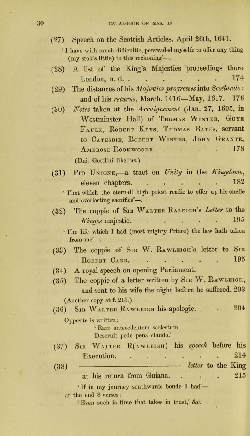 (27) Speech on the Scottish Articles, April 26th, 1641. ‘ I have with much difficultie, perswaded myselfe to offer any thing (my stok’s little) to this reckoning’—. (28) A list of the King’s Majesties proceedings thoro London, n. d. . . . . * . 174 (29) The distances of his Majesties progresses into Scotlande: and of his returne, March, 1616—May, 1617. 176 (30) Notes taken at the Arraignement (Jan. 27, 1605, in Westminster Hall) of Thomas Winter, Guye Faulx, Robert Keys, Thomas Bates, servant to Catesbie, Robert Winter, John Grante, Ambrose Rookwoode. .... 178 (Dni. Gostlini libellus.) (31) Pro Unione,—a tract on Unity in the Kingdome, eleven chapters. . . . . . 182 ‘ That which the eternall high priest readie to offer up his onelie and evei’lasting sacrifice’—. (32) The coppie of Sir Walter Raleigh’s Letter to the Kinges majestie. . . . . • 195 1 The life which I had (most mighty Prince) the law hath taken from me’—. (33) The coppie of Sir W. Rawleigh’s letter to Sir Robert Carr. ..... 195 (34) A royal speech on opening Parliament. (35) The coppie of a letter written by Sir W. Rawleigh, and sent to his wife the night before he suffered. 203 (Another copy at f. 213.) (36) Sir Walter Rawleigh his apologie. . 204 Opposite is written: ‘ Raro antecedentem scelestum Deseruit pede pena claudo.’ (37) Sir Walter R(awleigh) his speech before his Execution. ...... 214 (38) letter to the King at his return from Guiana. . . . 215 ‘ If in my journey southwarde bonde I had’— at the end 8 verses: ‘ Even such is time that takes in trust/ &c.