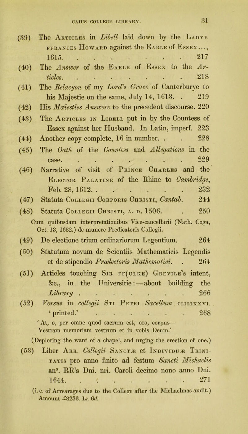 (39) The Articles in Libell laid down by the Ladye ffrances Howard against the Earle of Essex..., 1615 217 (40) The Answer of the Earle of Essex to the Ar- ticles. . . • . • • • 218 (41) The Belacyon of my Lord's Grace of Canterburye to his Majestie on the same, July 14, 1613. . 219 (42) His Maiesties Answere to the precedent discourse. 220 (43) The Articles in Libell put in by the Countess of Essex against her Husband. In Latin, imperf. 223 (44) Another copy complete, 16 in number. . . 228 (45) The Oath of the Countess and Allegations in the case 229 (46) Narrative of visit of Prince Charles and the Elector Palatine of the Rhine to Cambridge, Feb. 28,1612 232 (47) Statuta Collegii Corporis Christi, Cantab. 244 (48) Statuta Collegii Christi, a. d. 1506. . 250 Cum quibusdam interpretationibus Vice-cancellarii (Nath. Coga, Oct. 13, 1682.) de rnunere Predicatoris Collegii. (49) De electione trium ordinariorum Legentium. 264 (50) Statutum novum de Scientiis Mathematicis Legendis et de stipendio Proelector is Mathematici. . 264 (51) Articles touching Sir ff(ulice) Grevile’s intent, &c., in the Universitie:—about building the Library ....... 266 (52) Versus in collegii Sti Petri Sacellum cioioxxvi. ‘ printed.1 ...... 268 f At, o, per omne quod sacrum est, oro, corpus— Vestram memoriam vestrum et in vobis Deum.’ (Deploring the want of a chapel, and urging the erection of one.) (53) Liber Arr. Collegii Sanct^e et Individu^e Trini- tatis pro anno finito ad festum Sancti Michaelis an0. RR’s Dni. nri. Caroli decimo nono anno Dni. 1644. . 271 (i. e. of Arrearages due to the College after the Michaelmas audit.) Amount £8236. 1.?. 6rf.