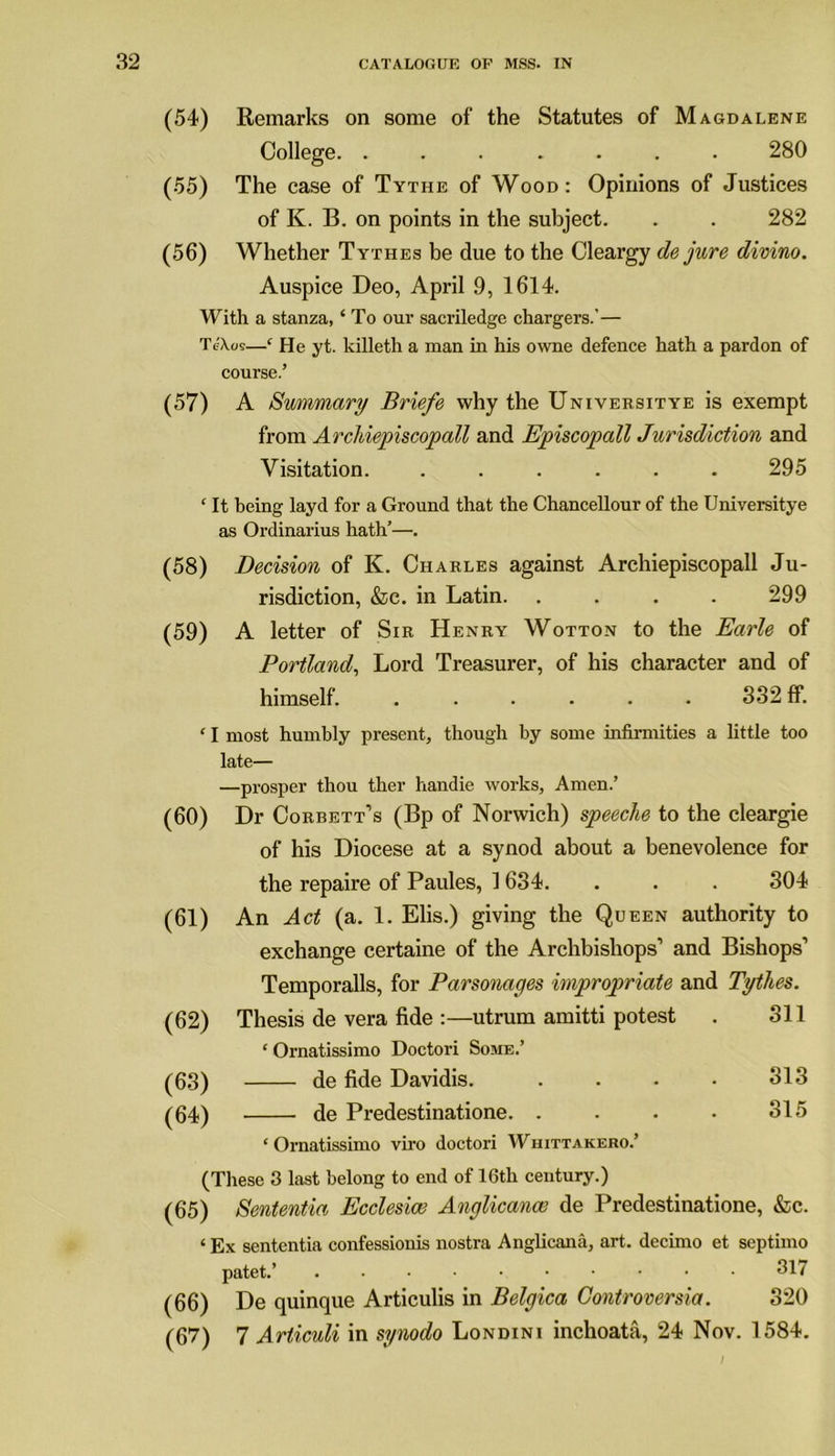 (54) Remarks on some of the Statutes of Magdalene College. ....... 280 (55) The case of Tythe of Wood: Opinions of Justices of K. B. on points in the subject. . . 282 (56) Whether Tythes be due to the Cleargy de jure divino. Auspice Deo, April 9, 1614. With a stanza, ‘ To our sacriledge chargers.’— TeA.cs—‘ He yt. killeth a man in his owne defence hath a pardon of course.’ (57) A Summary Briefe why the Universitye is exempt from Arcliiepiscopall and Episcopall Jurisdiction and Visitation. ...... 295 ‘ It being layd for a Ground that the Chancellour of the Universitye as Ordinarius hath’—. (58) Decision of K. Charles against Arcliiepiscopall Ju- risdiction, &c. in Latin. .... 299 (59) A letter of Sir Henry Wotton to the Earle of Portland, Lord Treasurer, of his character and of himself. ...... 332 ff. ‘ I most humbly present, though by some infirmities a little too late— —prosper thou ther handie works. Amen.’ (60) Dr Corbett’s (Bp of Norwich) speeche to the cleargie of his Diocese at a synod about a benevolence for the repaire of Paules, 1634. . . . 304 (61) An Act (a. 1. Elis.) giving the Queen authority to exchange certaine of the Archbishops’ and Bishops’ Temporalis, for Parsonages impropriate and Tythes. (62) Thesis de vera fide :—utrum amitti potest . 311 ‘ Ornatissimo Doctori Some.’ (63) de fide Davidis. .... 313 (64) de Predestinatione. . . . • 315 ‘Ornatissimo viro doctori Whittakero.’ (These 3 last belong to end of 16th century.) (65) Sententia Ecclesice Anglicance de Predestinatione, &c. ‘ Ex sententia confessionis nostra Anglicana, art. decimo et septimo patet.’ 517 (66) De quinque Articulis in Belgica Controversia. 320 (67) 7 Articuli in synodo Londini inchoata, 24 Nov. 1584.
