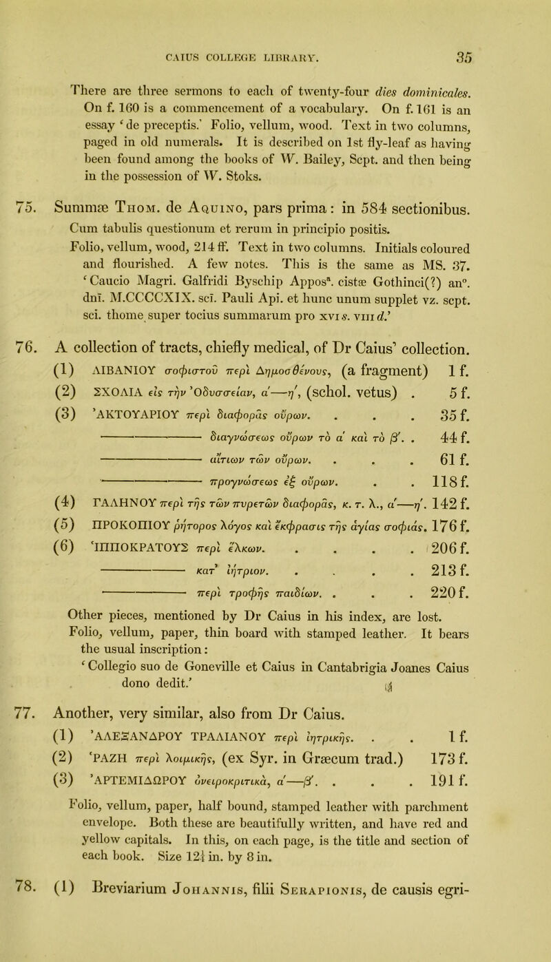 There are three sermons to each of twenty-four dies dominicales. On f. 160 is a commencement of a vocabulary. On f. 161 is an essay ‘de preceptis.’ Folio, vellum, wood. Text in two columns, paged in old numerals. It is described on 1st fly-leaf as having been found among the books of W. Bailey, Sept, and then being in the possession of W. Stoks. 75. Sunimse Tiiom. de Aquino, pars prima: in 584? sectionibus. Cum tabulis questionum et rerum in principio positis. Folio, vellum, wood, 214 ff. Text in two columns. Initials coloured and flourished. A few notes. This is the same as MS. 37. ‘Caucio Magri. Galfridi Byschip Appos*. cistse Gothinci(?) an°. dnl. M.CCCCXIX. scl. Pauli Api. et hunc unum supplet vz. sept, sci. thome super tocius summarum pro xvis. vm d.’ 76. A collection of tracts, chiefly medical, of Dr Caius1 collection. (1) AIBANIOY aocj)Lcrrov nepl A-ppoodevovs, (a fragment) 1 f. (2) 2X0AIA els rrjv ’Obvacrelav, a—rj\ (schol. Vetus) . 5 f. (3) ’AKTOYAPIOY nepl deaepopas ovpcov. . . . 35 f. Scayvcoaecos ovpcov to a sal to ft. . 44 f. diTuov tcov ovpcov. . 61 f. npoyvcocrecos e£ ovpcov. . . 118 f. (4) TAAHNOY nepl rljs tcov nvpeTcov dicicpopas, k. t. X., a rj'. 142 f. (5) IIPOKOniOY ptjropos Xoyor Kal ewfipacris rrjs aylas aocpias. 176 f. (6) ‘mnOKPATOYS nepl cXkcov 206 f. kclt Ir/Tpiov. . . . . 213 f. • nepl rpoepr/s naidicov. . . . 220 f. Other pieces, mentioned by Dr Caius in his index, are lost. Folio, vellum, paper, thin board with stamped leather. It bears the usual inscription: ‘ Collegio suo de Goneville et Caius in Cantabrigia Joanes Caius dono dedit.’ ^ 77. Another, very similar, also from Dr Caius. (1) ’AAESANAPOY TPAAIANOY nepl IrjTpueijs. . . If. (2) ‘pazh nepl Xoipucrjs, (ex Syr. in Grsecum trad.) 173 f. (3) ’APTEMIAQPOY oveipoKpiTLKa, a' /3'. . . . 191 f. Folio, vellum, paper, half bound, stamped leather with parchment envelope. Both these are beautifully written, and have red and yellow capitals. In this, on each page, is the title and section of each book. Size 121 in. by 8 in. 78. (1) Breviarium Johannis, filii Sekapionis, de causis egri-