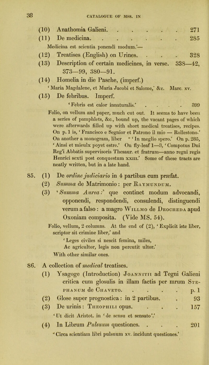 (10) Anathomia Galieni. ..... 271 (11) De medicina. ...... 285 Medicina est scicntia ponendi modum.’— (12) Treatises (English) on Urines. . . . 328 (13) Description of certain medicines, in verse. 33S—42, 373—99, 380—91. (14) Homelia in die Pasche, (imperf.) ‘ Maria Magdalene, et Maria Jacobi et Salome,’ &c. Marc. xv. (15) De febribus. Imperf. ‘ Febris est calor innaturalis.’ .... 399 Folio, on vellum and paper, much cut out. It seems to have been a series of pamphlets, &c., bound up, the vacant pages of which were afterwards filled up with short medical treatises, recipes. On p. 1 is, ‘ Francisco e Segnior et Patrono il mio — Rollestono.’ On another a monogram, liber ° ‘ In meglio spero.’ On p. 285, ‘ Ainsi et mieulx poyet estre.’ On fly-leaf 1—3, ‘ Compotus Dni Reg’i Abbatis supervisoris Thesaur. et fratrum—anno regni regis Henrici sexti post conquestum xxiii.’ Some of these tracts are neatly written, but in a late hand. 85. (1) De ordine judiciario in 4 partibus cum prtefat. (2) Summa de Matrimonio : per Eaymundum. (3) '•Summa Aureacpie continet modum advocandi, opponendi, respondendi, consulendi, distinguendi verumafalso: amagro Will mo de Drocheda apud Oxoniam composita. (Vide MS. 54). Folio, vellum, 2 columns. At the end of (2), ‘Explicit iste liber, scriptor sit crimine liber,’ and ‘Leges civiles si nescit femina, miles, Ac agricultor, legis non percutit ultor.’ With other similar ones. 86. A collection of medical treatises. (1) Ysagoge (Introduction) Joannitii ad Tegni Galieni critica cum glosulis in illam factis per mrum Ste- niANUM de Oiiaveto. . p.l (2) Glose super prognostica: in 2 partibus. 93 (3) De urinis : Tiieophili opus. 157 ‘Ut dicit Aristot. in ‘de sensu et sensato’.’ (4) In Librum Pulsuum questiones. 201 ‘ Circa scientiam libri pulsuum xv. incidunt questiones.’