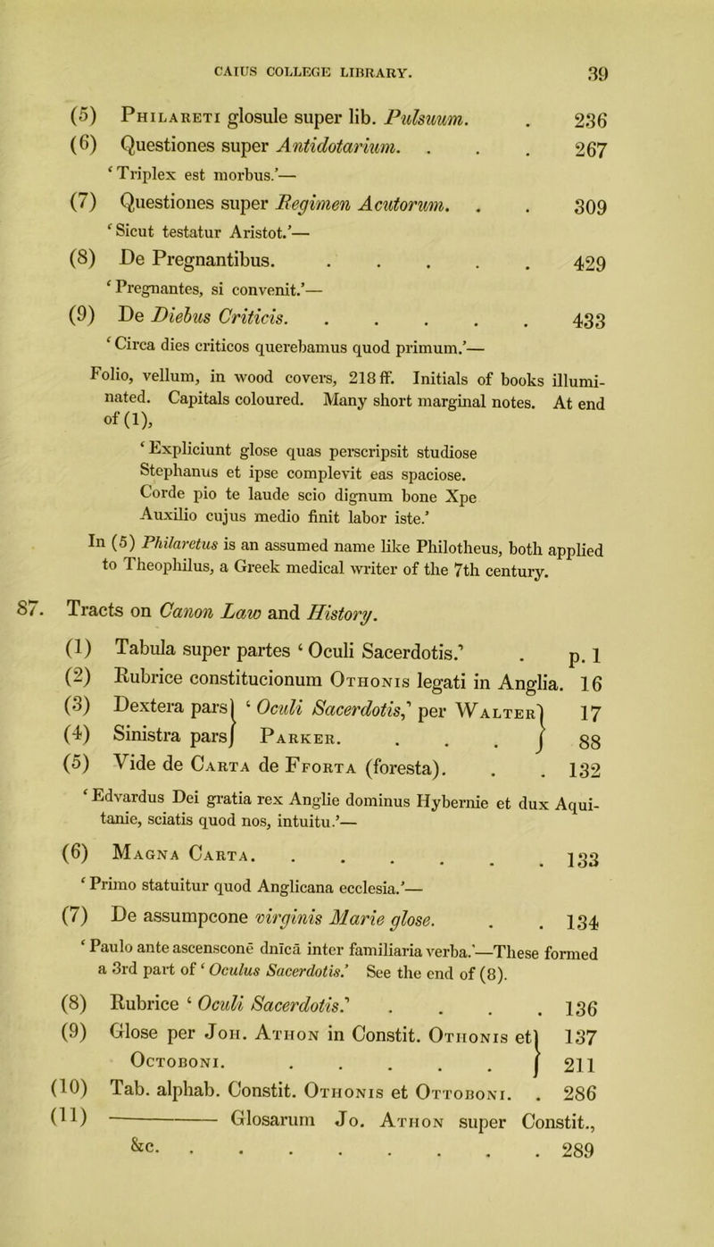 (5) Philareti glosule super lib. Pulsuum. (6) Questiones super Antidotarium. 236 267 ‘Triplex est morbus.’— (7) Questiones super Regimen Acutonm. 309 ‘Sicut testatur Aristot.’— (8) De Pregnantibus. 429 ‘ Pregnantes, si convenit.’— (9) De JDiebus Criticis. 433 ‘ Circa dies criticos querebamus quod primum.’— Folio, vellum, in wood covers, 218 ff. Initials of books illumi- nated. Capitals coloured. Many short marginal notes. At end ‘ Expliciunt glose quas perscripsit studiose Stephanus et ipse complevit eas spaciose. Corde pio te laude scio dignum bone Xpe Auxilio cujus medio finit labor iste.’ In (5) Philaretus is an assumed name like Philotheus, both applied to 1 heophilus, a Greek medical writer of the 7th century. 87. Tracts on Canon Law and History. (1) Tabula super partes ‘ Oculi Sacerdotis.’ . p. 1 (2) Rubrice constitucionum Othonis legati in Anglia. 16 (3) Dextera pars) ‘ Oculi Sacerdotis,' per Walter] 17 (4) Sinistra pars] Parker. . . . | 88 (5) Vide de Carta de Fforta (foresta). . . 132 Edvardus Dei gratia rex Anglie dominus Hybernie et dux Aqui- tame, sciatis quod nos, intuitu.’— (6) Magna Carta. . jgg f Primo statuitur quod Anglicana ecclesia.’— (7) De assumpcone virginis Marie glose. . .134 ‘ Paulo ante ascenscone dnlca inter familiaria verba.’—These formed a 3rd part of ‘ Oculus Sacerdotis.’ See the end of (8). (8) Rubrice ‘ Oculi Sacerdotis.’ . . . .136 (.9) Glose per Jon. Athon in Constit. Othonis et) 137 (10) Tab. alpliab. Constit. Othonis et Ottoboni. . 286 of(l). OcTOBONI. 211 01) Glosarum Jo. Athon super Constit. . 289 &c.
