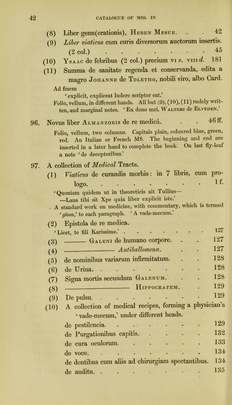 96. (8) Liber genn(erationis), Heben Mesue. . . 42 (9) Liber viaticus cum curis diversorum auctorum insertis. (2 col.) 45 (10) Ysaac de febribus (2 col.) precium vi s. vmd. 181 (11) Summa de sanitate regenda et conservanda, edita a magro Johanne de Toletho, nobili viro, albo Card. Ad finem ‘ explicit, expliceat ludere scriptor eat.’ Folio, vellum, in different hands. All but (9), (10), (11) rudely writ- ten, and marginal notes. ‘ Ex dono mri. Walteri de Elveden.’ Novus liber Almanzoris de re medica. . . 46 ff. Folio, vellum, two columns. Capitals plain, coloured blue, green, red. An Italian or French MS. The beginning and end are inserted in a later hand to complete the book. On last fly-leaf a note ‘de deceptoribus.’ 97. A collection of Medical Tracts. (]) Viaticus de curandis morbis: in 7 libris, cum pro- logo. . • • • • • • 1 f- ‘ Quoniam quidem ut in theoreticis ait Tullius— —Laus tibi sit Xpe quia liber explicit iste.’ . A standard work on medicine, with commentary, which is termed ‘glosa,’ to each paragraph. ‘A vade-mecum.’ (2) Epistola de re medica. ‘Licet, te fili Karissime.’ 127 (3) (4) (5) Galent de hum arm e.nrpore. 127 Antiballomena. 127 de nominibus variarum infirmitatum. 128 (6) de Urina. ...••• 128 (7) (3) (9) Signa mortis secundum Galf.num. 128 Hippocratem. 129 De pulsu. ..•••• 129 (10) A collection of medical recipes, forming a physician s ‘ vade-mecum,’ under different heads, de pestilencia. ..... 129 de Purgationibus capitis. • 132 de cura oculorum • 133 de voce. ...... • 134 de dentibus cum aliis ad chirurgiam spectantibus. 134 de auditu. ....•• . 135