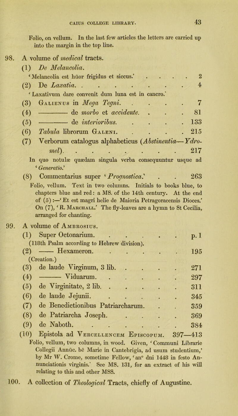 Folio, on vellum. In the last few articles the letters are carried up into the margin in the top line. 98. A volume of medical tracts. (1) De Melancolia. ‘Melancolia est huor frigidus et siccus.’ .... 2 (2) De Laxatia. ....... 4 ‘ Laxativum dare convenit dum luna est in cancro.' (3) Galienus in Mega Tegni. .... 7 (4) de morbo et accidente. ... 81 (5) de interioribus. . . . .133 (6) Tabula librorum Galeni. .... 215 (7) Verborum catalogus alphabeticus (Abstinentia—Ydro- mel) 217 In quo notulae quaedam singula verba consequuntur usque ad ‘ Generation (8) Commentarius super ‘ Prognostical . . 263 Folio, vellum. Text in two columns. Initials to books blue, to chapters blue and red: a MS. of the 14th century. At the end of (5) :—‘ Et est magri helie de Maioria Petragoracensis Dioces.’ On (7), ‘ R. March all.’ The fly-leaves are a hymn to St Cecilia, arranged for chanting. 99. A volume of Ambrosius. (1) Super Octonarium. . . . . . p. 1 (118th Psalm according to Hebrew division). (2) Hexameron. . . . . . 195 (Creation.) (3) de laude Virginum, 3 lib 271 (4) Viduarum. ..... 297 (5) de Virginitate, 2 lib 311 (6) de laude Jejunii. ..... 345 (7) de Benedictionibus Patriarcharum. . . 359 (8) de Patriarcha Joseph. .... 369 (9) de Naboth. ...... 384 (10) Epistola ad Vercellencem Episcopum. 397—413 Folio, vellum, two columns, in wood. Given, ‘ Communi Librarie Collegii Annuc. be Marie in Cantebrigia, ad usum studentium,’ by Mr W. Crome, sometime Fellow, ‘an0 dni 1448 in fcsto An- nunciationis virginis.’ See MS. 131, for an extract of his will relating to this and other MSS. 100. A collection of Theological Tracts, chiefly of Augustine.