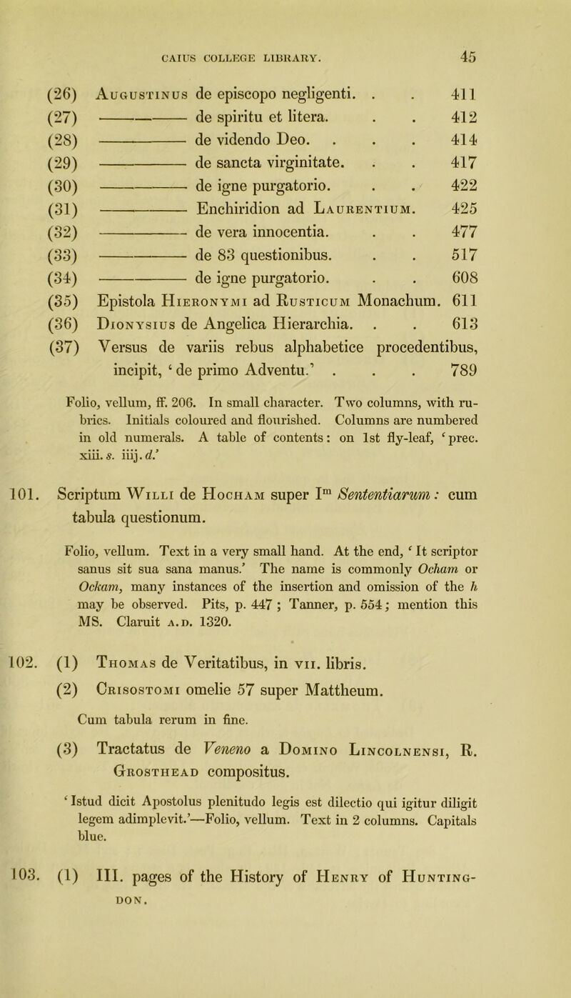 (26) Augustinus de episcopo negligenti. . 411 (27) • de spiritu et litera. 412 (28) de videndo Deo. 414 (29) de sancta virginitate. 417 (30) de igne purgatorio. 422 (31) Enchiridion ad Laurentium. 425 (32) de vera innocentia. 477 (33) de 83 questionibus. 517 (34) de igne purgatorio. 608 (35) Epistola Hieronymi ad Rusticum Monachum. 611 (36) Dionysius de Angelica Hierarchia. 613 (37) Versus de variis rebus alpliabetice procedentibus, incipit, ‘ de primo Adventu.’ . 789 Folio, vellum, ff. 206. In small character. Two columns, with ru- brics. Initials coloured and flourished. Columns are numbered in old numerals. A table of contents: on 1st fly-leaf, £prec. xiii. s. iiij.d.’ 101. Scriptum Willi de Hocham super Im Sententiarum: cum tabula questionum. Folio, vellum. Text in a very small hand. At the end, c It scriptor sanus sit sua sana manus.’ The name is commonly Ochatn or Ockam, many instances of the insertion and omission of the h may be observed. Pits, p. 447 ; Tanner, p. 554; mention this MS. Claruit a.d. 1320. 102. (1) Thomas de Veritatibus, in vn. libris. (2) Crisostomi omelie 57 super Mattheum. Cum tabula rerum in fine. (3) Tractatus de Veneno a Domino Lincolnensi, R. Grosthead compositus. ‘ Istud dicit Apostolus plenitudo legis est dilectio qui igitur diligit legem adimplevit.’—Folio, vellum. Text in 2 columns. Capitals blue. 103. (1) III. pages of the History of Henry of Hunting- don.